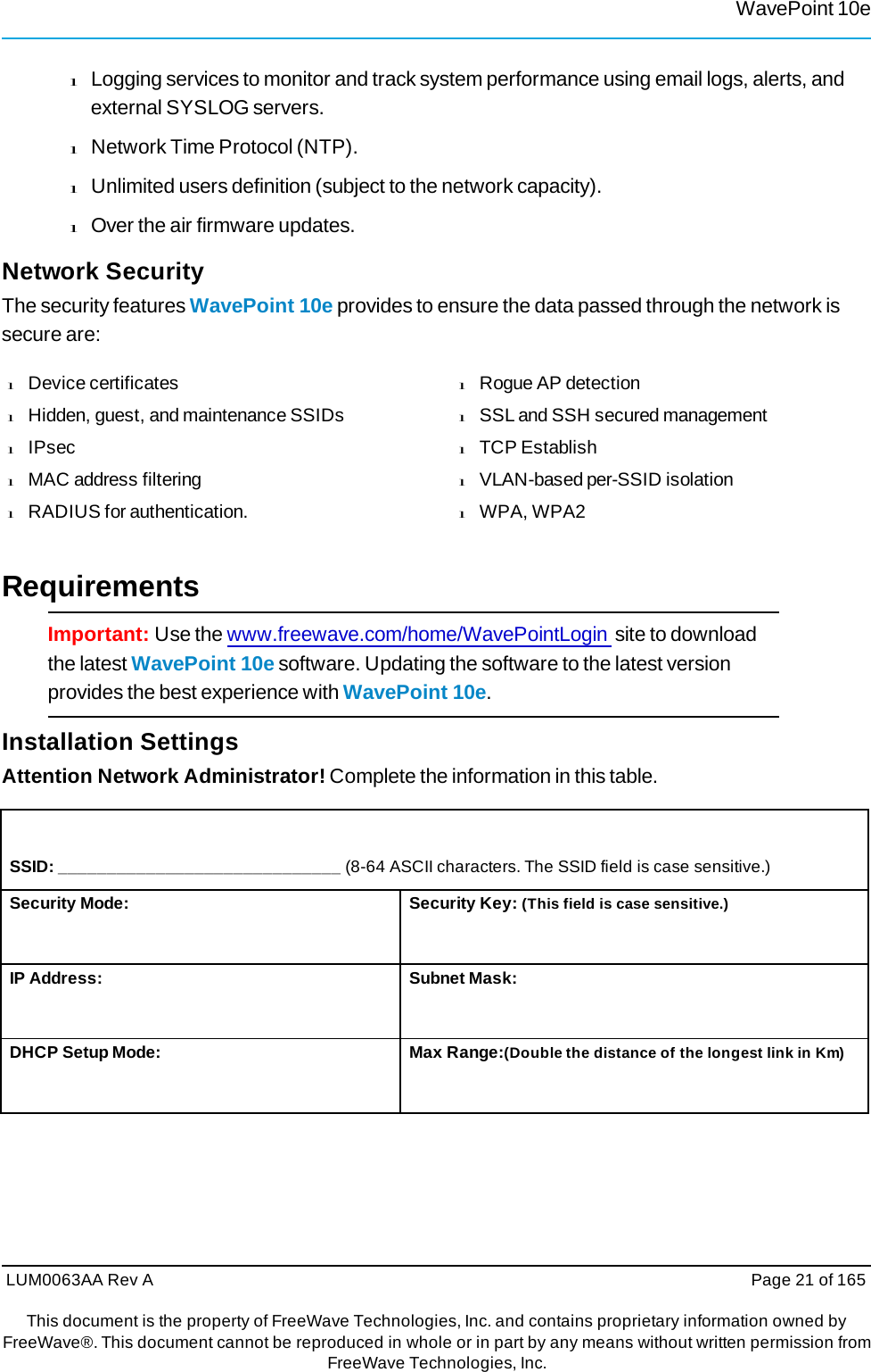 WavePoint 10eLUM0063AA Rev A  Page 21 of 165This document is the property of FreeWave Technologies, Inc. and contains proprietary information owned by FreeWave®. This document cannot be reproduced in whole or in part by any means without written permission fromFreeWave Technologies, Inc. l Logging services to monitor and track system performance using email logs, alerts, and external SYSLOG servers. l Network Time Protocol (NTP). l Unlimited users definition (subject to the network capacity). l Over the air firmware updates. Network Security The security features WavePoint 10e provides to ensure the data passed through the network is secure are: l  Device certificates l  Hidden, guest, and maintenance SSIDs l  IPsec l  MAC address filtering l  RADIUS for authentication. l  Rogue AP detection l  SSL and SSH secured management l  TCP Establish l  VLAN-based per-SSID isolation l  WPA, WPA2 Requirements Important: Use the www.freewave.com/home/WavePointLogin site to download the latest WavePoint 10e software. Updating the software to the latest version provides the best experience with WavePoint 10e. Installation Settings Attention Network Administrator! Complete the information in this table. SSID: _____________________________ (8-64 ASCII characters. The SSID field is case sensitive.) Security Mode: Security Key: (This field is case sensitive.) IP Address: Subnet Mask: DHCP Setup Mode: Max Range:(Double the distance of the longest link in Km) 