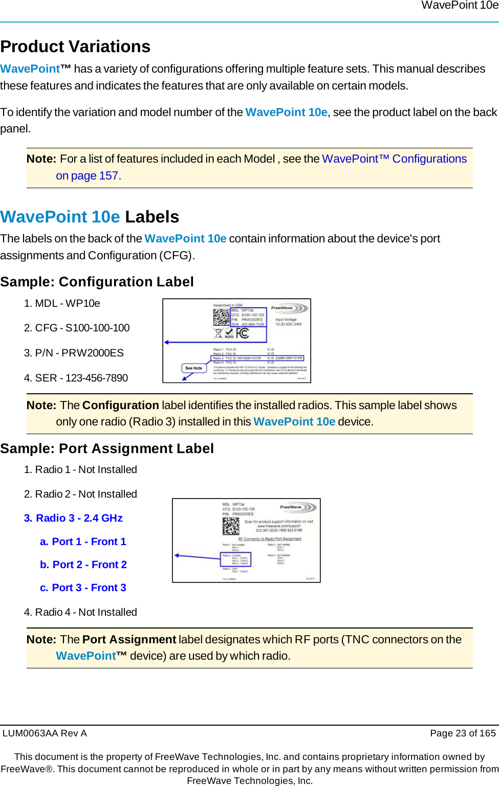 WavePoint 10eLUM0063AA Rev A  Page 23 of 165This document is the property of FreeWave Technologies, Inc. and contains proprietary information owned by FreeWave®. This document cannot be reproduced in whole or in part by any means without written permission fromFreeWave Technologies, Inc. Product Variations WavePoint™ has a variety of configurations offering multiple feature sets. This manual describes these features and indicates the features that are only available on certain models. To identify the variation and model number of the WavePoint 10e, see the product label on the back panel. Note: For a list of features included in each Model , see the WavePoint™ Configurations on page 157. WavePoint 10e Labels The labels on the back of the WavePoint 10e contain information about the device&apos;s port assignments and Configuration (CFG). Sample: Configuration Label 1. MDL - WP10e 2. CFG - S100-100-100 3. P/N - PRW2000ES 4. SER - 123-456-7890 Note: The Configuration label identifies the installed radios. This sample label shows only one radio (Radio 3) installed in this WavePoint 10e device. Sample: Port Assignment Label 1. Radio 1 - Not Installed 2. Radio 2 - Not Installed 3. Radio 3 - 2.4 GHz a. Port 1 - Front 1 b. Port 2 - Front 2 c. Port 3 - Front 3 4. Radio 4 - Not Installed Note: The Port Assignment label designates which RF ports (TNC connectors on the WavePoint™ device) are used by which radio. 