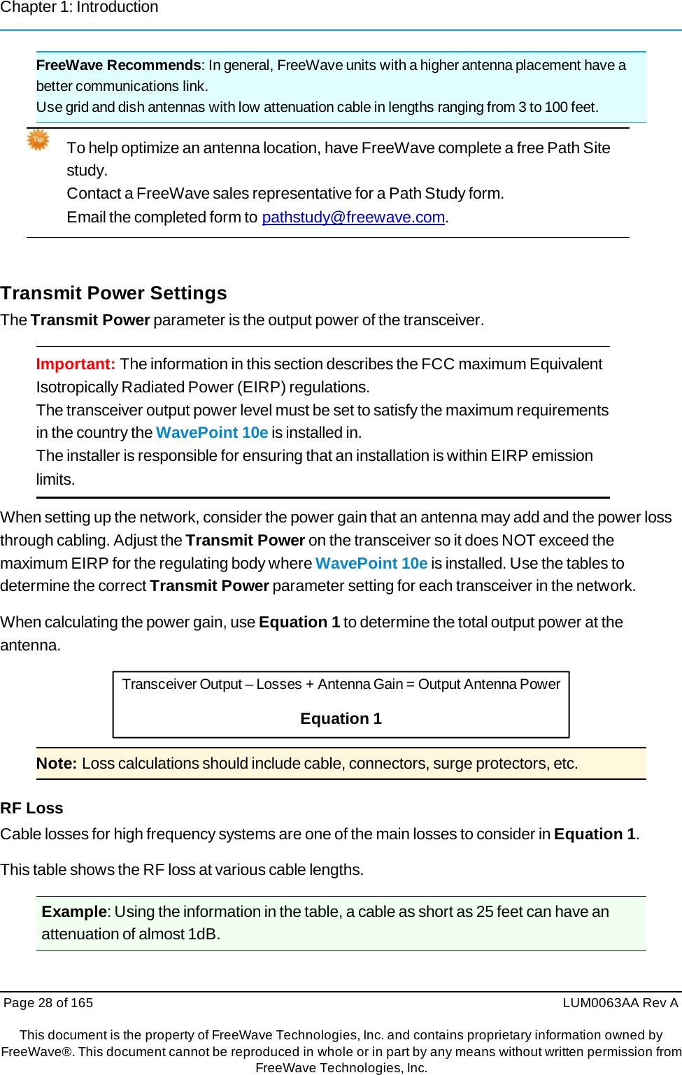 Chapter 1: Introduction Page 28 of 165  LUM0063AA Rev AThis document is the property of FreeWave Technologies, Inc. and contains proprietary information owned by FreeWave®. This document cannot be reproduced in whole or in part by any means without written permission fromFreeWave Technologies, Inc. FreeWave Recommends: In general, FreeWave units with a higher antenna placement have a better communications link. Use grid and dish antennas with low attenuation cable in lengths ranging from 3 to 100 feet. To help optimize an antenna location, have FreeWave complete a free Path Site study. Contact a FreeWave sales representative for a Path Study form. Email the completed form to pathstudy@freewave.com. Transmit Power Settings The Transmit Power parameter is the output power of the transceiver. Important: The information in this section describes the FCC maximum Equivalent Isotropically Radiated Power (EIRP) regulations. The transceiver output power level must be set to satisfy the maximum requirements in the country the WavePoint 10e is installed in. The installer is responsible for ensuring that an installation is within EIRP emission limits. When setting up the network, consider the power gain that an antenna may add and the power loss through cabling. Adjust the Transmit Power on the transceiver so it does NOT exceed the maximum EIRP for the regulating body where WavePoint 10e is installed. Use the tables to determine the correct Transmit Power parameter setting for each transceiver in the network. When calculating the power gain, use Equation 1 to determine the total output power at the antenna. Transceiver Output – Losses + Antenna Gain = Output Antenna Power Equation 1 Note: Loss calculations should include cable, connectors, surge protectors, etc. RF Loss Cable losses for high frequency systems are one of the main losses to consider in Equation 1. This table shows the RF loss at various cable lengths. Example: Using the information in the table, a cable as short as 25 feet can have an attenuation of almost 1dB. 