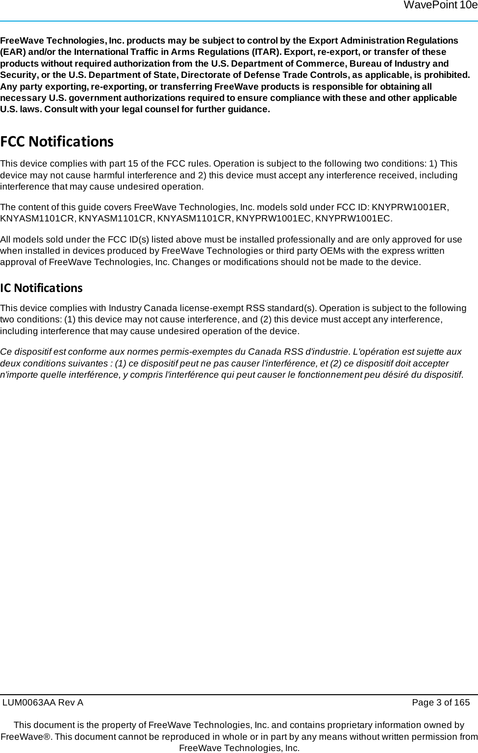 WavePoint 10eLUM0063AA Rev A  Page 3 of 165 This document is the property of FreeWave Technologies, Inc. and contains proprietary information owned by FreeWave®. This document cannot be reproduced in whole or in part by any means without written permission fromFreeWave Technologies, Inc. FreeWave Technologies, Inc. products may be subject to control by the Export Administration Regulations (EAR) and/or the International Traffic in Arms Regulations (ITAR). Export, re-export, or transfer of these products without required authorization from the U.S. Department of Commerce, Bureau of Industry and Security, or the U.S. Department of State, Directorate of Defense Trade Controls, as applicable, is prohibited. Any party exporting, re-exporting, or transferring FreeWave products is responsible for obtaining all necessary U.S. government authorizations required to ensure compliance with these and other applicable U.S. laws. Consult with your legal counsel for further guidance. FCCNotificationsThis device complies with part 15 of the FCC rules. Operation is subject to the following two conditions: 1) This device may not cause harmful interference and 2) this device must accept any interference received, including interference that may cause undesired operation. The content of this guide covers FreeWave Technologies, Inc. models sold under FCC ID: KNYPRW1001ER, KNYASM1101CR, KNYASM1101CR, KNYASM1101CR, KNYPRW1001EC, KNYPRW1001EC. All models sold under the FCC ID(s) listed above must be installed professionally and are only approved for use when installed in devices produced by FreeWave Technologies or third party OEMs with the express written approval of FreeWave Technologies, Inc. Changes or modifications should not be made to the device. ICNotificationsThis device complies with Industry Canada license-exempt RSS standard(s). Operation is subject to the following two conditions: (1) this device may not cause interference, and (2) this device must accept any interference, including interference that may cause undesired operation of the device. Ce dispositif est conforme aux normes permis-exemptes du Canada RSS d&apos;industrie. L&apos;opération est sujette aux deux conditions suivantes : (1) ce dispositif peut ne pas causer l&apos;interférence, et (2) ce dispositif doit accepter n&apos;importe quelle interférence, y compris l&apos;interférence qui peut causer le fonctionnement peu désiré du dispositif. 