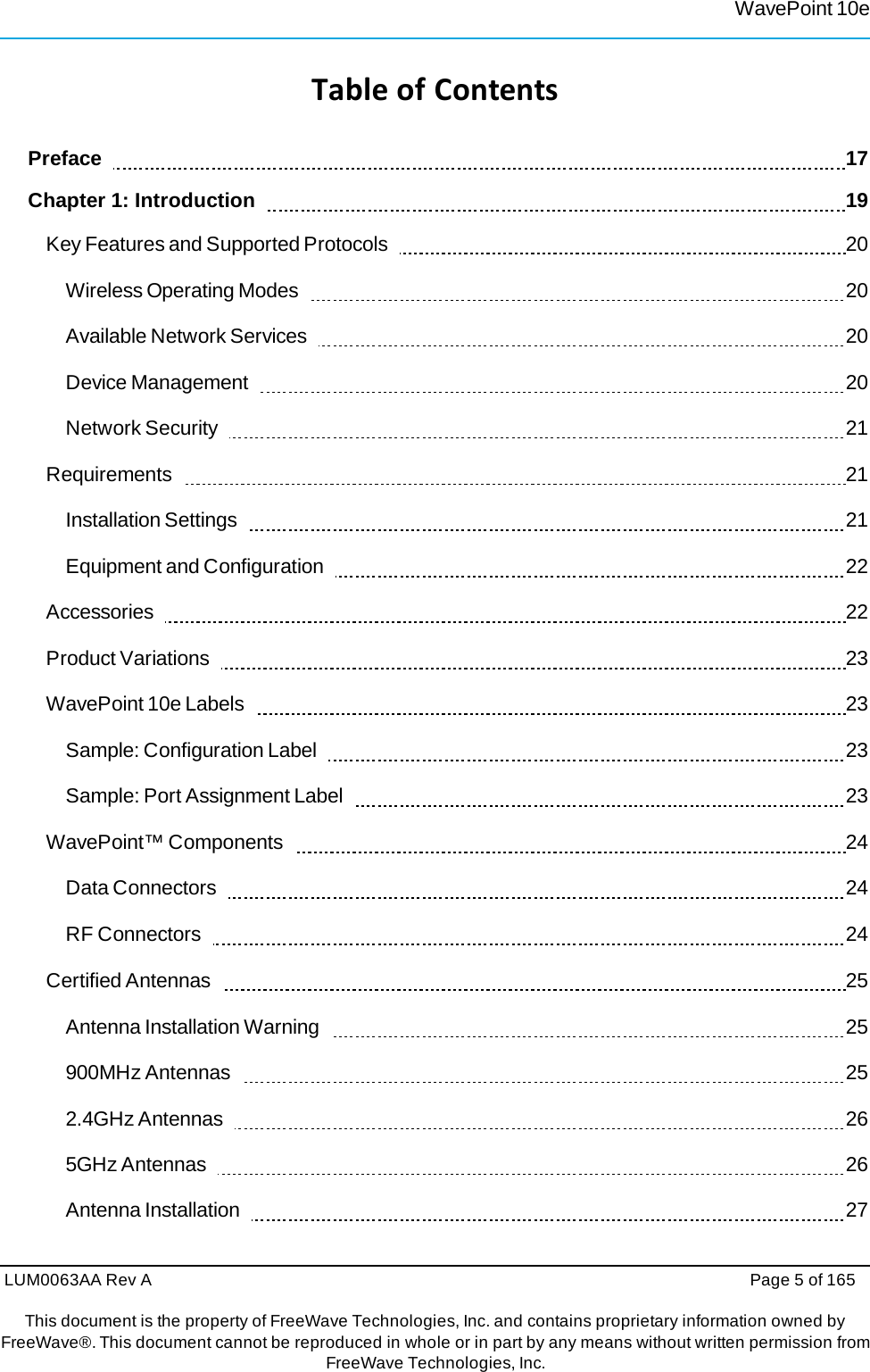 LUM0063AA Rev A  Page 5 of 165 This document is the property of FreeWave Technologies, Inc. and contains proprietary information owned by FreeWave®. This document cannot be reproduced in whole or in part by any means without written permission fromFreeWave Technologies, Inc. WavePoint 10eTableofContentsPreface     17 Chapter 1: Introduction      19 Key Features and Supported Protocols     20 Wireless Operating Modes     20 Available Network Services     20 Device Management     20 Network Security     21 Requirements    21 Installation Settings     21 Equipment and Configuration     22 Accessories    22 Product Variations     23 WavePoint 10e Labels     23 Sample: Configuration Label     23 Sample: Port Assignment Label     23 WavePoint™ Components     24 Data Connectors     24 RF Connectors     24 Certified Antennas     25 Antenna Installation Warning     25 900MHz Antennas     25 2.4GHz Antennas     26 5GHz Antennas     26 Antenna Installation     27 