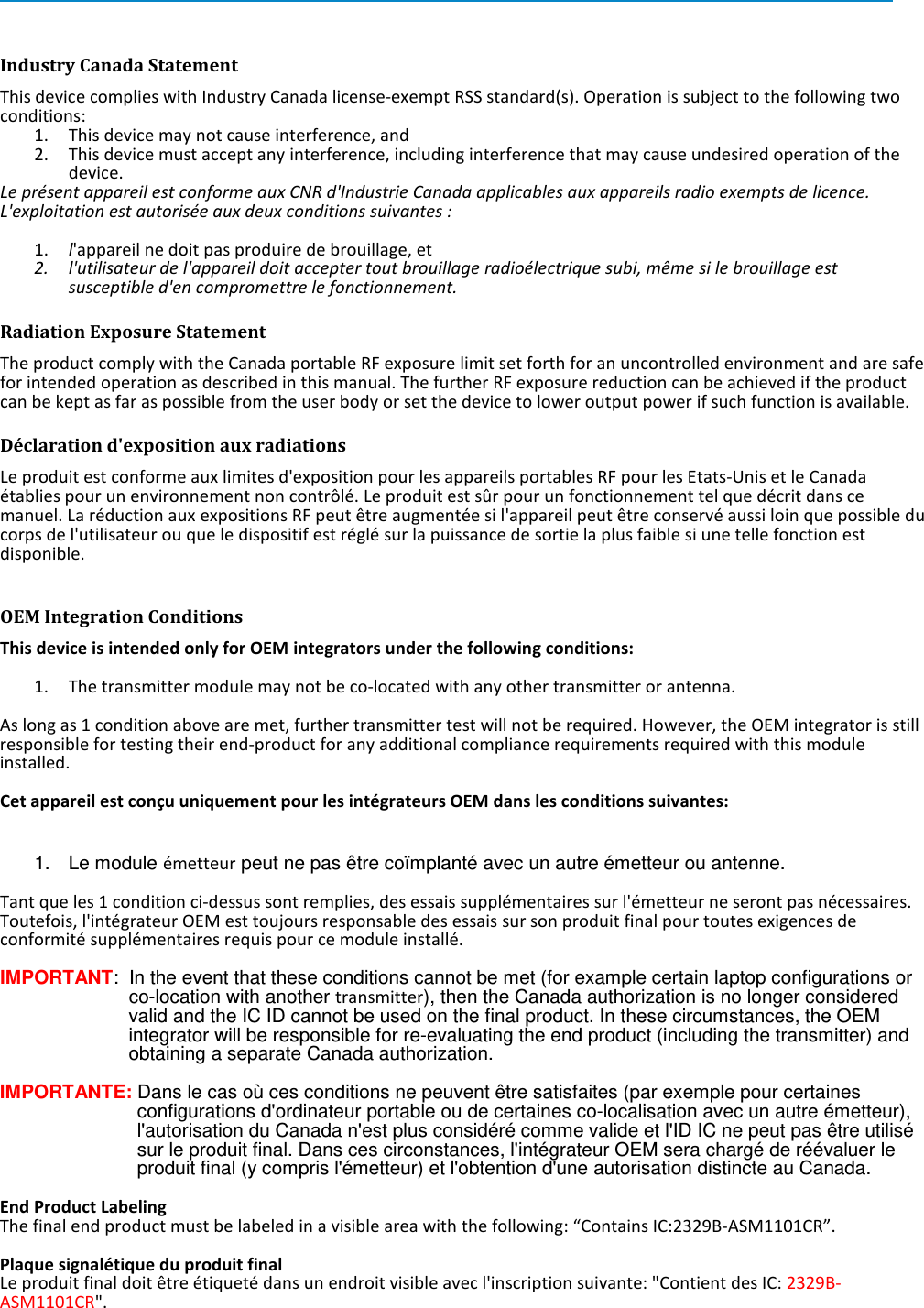     Industry Canada Statement This device complies with Industry Canada license-exempt RSS standard(s). Operation is subject to the following two conditions:  1. This device may not cause interference, and  2. This device must accept any interference, including interference that may cause undesired operation of the device. Le présent appareil est conforme aux CNR d&apos;Industrie Canada applicables aux appareils radio exempts de licence. L&apos;exploitation est autorisée aux deux conditions suivantes :   1. l&apos;appareil ne doit pas produire de brouillage, et  2. l&apos;utilisateur de l&apos;appareil doit accepter tout brouillage radioélectrique subi, même si le brouillage est susceptible d&apos;en compromettre le fonctionnement. Radiation Exposure Statement The product comply with the Canada portable RF exposure limit set forth for an uncontrolled environment and are safe for intended operation as described in this manual. The further RF exposure reduction can be achieved if the product can be kept as far as possible from the user body or set the device to lower output power if such function is available. Déclaration d&apos;exposition aux radiations Le produit est conforme aux limites d&apos;exposition pour les appareils portables RF pour les Etats-Unis et le Canada établies pour un environnement non contrôlé. Le produit est sûr pour un fonctionnement tel que décrit dans ce manuel. La réduction aux expositions RF peut être augmentée si l&apos;appareil peut être conservé aussi loin que possible du corps de l&apos;utilisateur ou que le dispositif est réglé sur la puissance de sortie la plus faible si une telle fonction est disponible.  OEM Integration Conditions This device is intended only for OEM integrators under the following conditions:  1. The transmitter module may not be co-located with any other transmitter or antenna.  As long as 1 condition above are met, further transmitter test will not be required. However, the OEM integrator is still responsible for testing their end-product for any additional compliance requirements required with this module installed.   Cet appareil est conçu uniquement pour les intégrateurs OEM dans les conditions suivantes:  1. Le module émetteur peut ne pas être coïmplanté avec un autre émetteur ou antenne.  Tant que les 1 condition ci-dessus sont remplies, des essais supplémentaires sur l&apos;émetteur ne seront pas nécessaires. Toutefois, l&apos;intégrateur OEM est toujours responsable des essais sur son produit final pour toutes exigences de conformité supplémentaires requis pour ce module installé.  IMPORTANT:  In the event that these conditions cannot be met (for example certain laptop configurations or co-location with another transmitter), then the Canada authorization is no longer considered valid and the IC ID cannot be used on the final product. In these circumstances, the OEM integrator will be responsible for re-evaluating the end product (including the transmitter) and obtaining a separate Canada authorization.  IMPORTANTE: Dans le cas où ces conditions ne peuvent être satisfaites (par exemple pour certaines configurations d&apos;ordinateur portable ou de certaines co-localisation avec un autre émetteur), l&apos;autorisation du Canada n&apos;est plus considéré comme valide et l&apos;ID IC ne peut pas être utilisé sur le produit final. Dans ces circonstances, l&apos;intégrateur OEM sera chargé de réévaluer le produit final (y compris l&apos;émetteur) et l&apos;obtention d&apos;une autorisation distincte au Canada.  End Product Labeling The final end product must be labeled in a visible area with the following: “Contains IC:2329B-ASM1101CR”.   Plaque signalétique du produit final Le produit final doit être étiqueté dans un endroit visible avec l&apos;inscription suivante: &quot;Contient des IC: 2329B-ASM1101CR&quot;. 