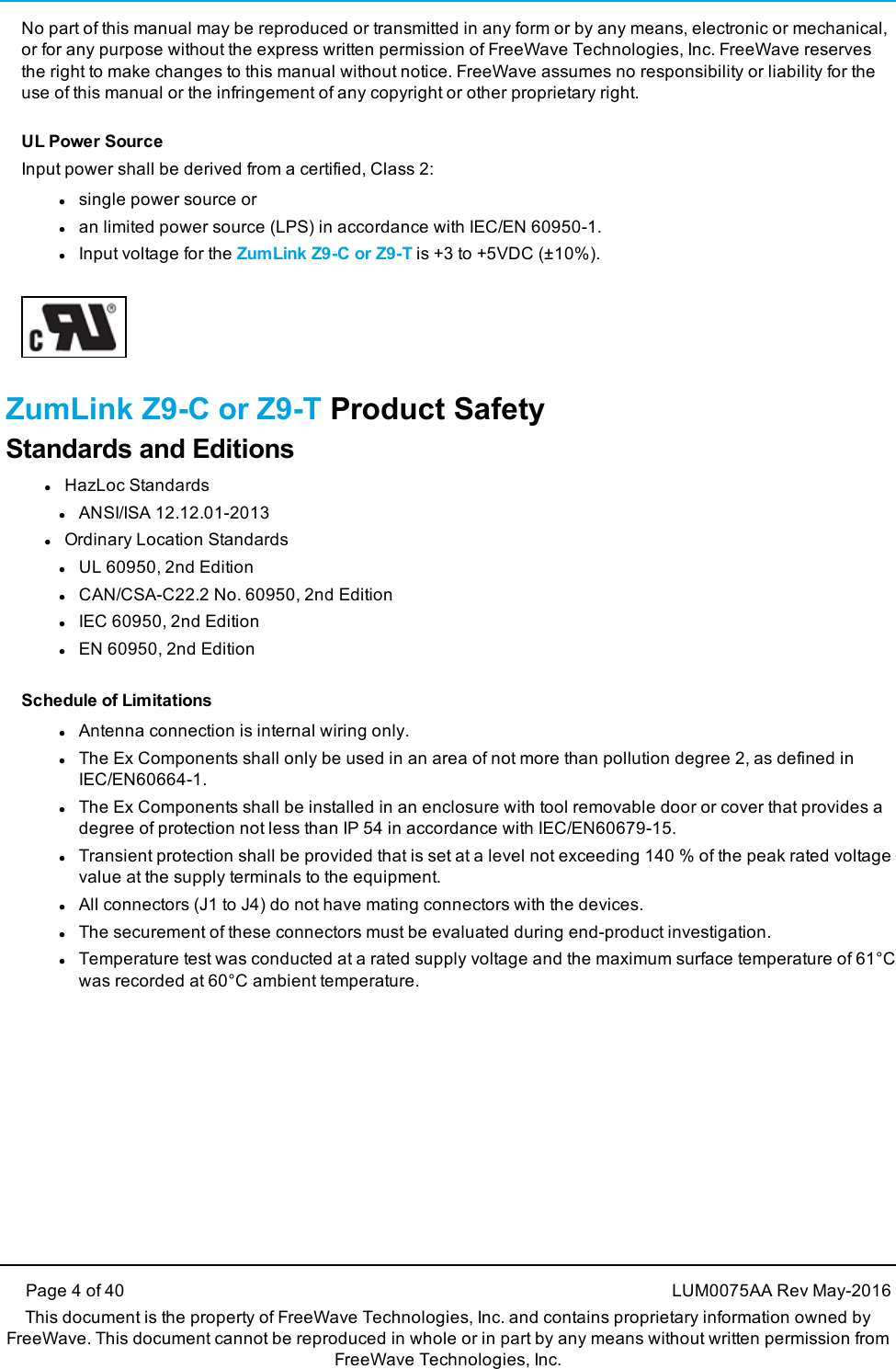 Page 4 of 40 LUM0075AA Rev May-2016This document is the property of FreeWave Technologies, Inc. and contains proprietary information owned byFreeWave. This document cannot be reproduced in whole or in part by any means without written permission fromFreeWave Technologies, Inc.No part of this manual may be reproduced or transmitted in any form or by any means, electronic or mechanical,or for any purpose without the express written permission of FreeWave Technologies, Inc. FreeWave reservesthe right to make changes to this manual without notice. FreeWave assumes no responsibility or liability for theuse of this manual or the infringement of any copyright or other proprietary right.UL Power SourceInput power shall be derived from a certified, Class 2:lsingle power source orlan limited power source (LPS) in accordance with IEC/EN 60950-1.lInput voltage for the ZumLink Z9-C or Z9-T is +3 to +5VDC (±10%).ZumLink Z9-C or Z9-T Product SafetyStandards and EditionslHazLoc StandardslANSI/ISA 12.12.01-2013lOrdinary Location StandardslUL 60950, 2nd EditionlCAN/CSA-C22.2 No. 60950, 2nd EditionlIEC 60950, 2nd EditionlEN 60950, 2nd EditionSchedule of LimitationslAntenna connection is internal wiring only.lThe Ex Components shall only be used in an area of not more than pollution degree 2, as defined inIEC/EN60664-1.lThe Ex Components shall be installed in an enclosure with tool removable door or cover that provides adegree of protection not less than IP 54 in accordance with IEC/EN60679-15.lTransient protection shall be provided that is set at a level not exceeding 140 % of the peak rated voltagevalue at the supply terminals to the equipment.lAll connectors (J1 to J4) do not have mating connectors with the devices.lThe securement of these connectors must be evaluated during end-product investigation.lTemperature test was conducted at a rated supply voltage and the maximum surface temperature of 61°Cwas recorded at 60°C ambient temperature.