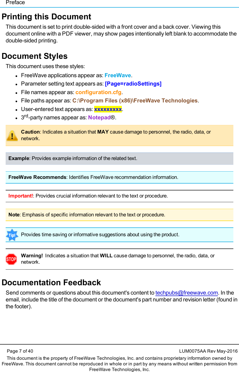 PrefacePage 7 of 40 LUM0075AA Rev May-2016This document is the property of FreeWave Technologies, Inc. and contains proprietary information owned byFreeWave. This document cannot be reproduced in whole or in part by any means without written permission fromFreeWave Technologies, Inc.Printing this DocumentThis document is set to print double-sided with a front cover and a back cover. Viewing thisdocument online with a PDF viewer, may show pages intentionally left blank to accommodate thedouble-sided printing.Document StylesThis document uses these styles:lFreeWave applications appear as: FreeWave.lParameter setting text appears as: [Page=radioSettings]lFile names appear as: configuration.cfg.lFile paths appear as: C:\Program Files (x86)\FreeWave Technologies.lUser-entered text appears as: xxxxxxxxx.l3rd-party names appear as: Notepad®.Caution: Indicates a situation that MAY cause damage to personnel, the radio, data, ornetwork.Example: Provides example information of the related text.FreeWave Recommends: Identifies FreeWave recommendation information.Important!: Provides crucial information relevant to the text or procedure.Note: Emphasis of specific information relevant to the text or procedure.Provides time saving or informative suggestions about using the product.Warning! Indicates a situation that WILL cause damage to personnel, the radio, data, ornetwork.Documentation FeedbackSend comments or questions about this document&apos;s content to techpubs@freewave.com. In theemail, include the title of the document or the document&apos;s part number and revision letter (found inthe footer).