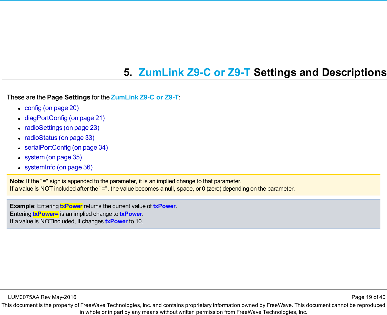 5. ZumLink Z9-C or Z9-T Settings and DescriptionsThese are the Page Settings for the ZumLink Z9-C or Z9-T:lconfig (on page 20)ldiagPortConfig (on page 21)lradioSettings (on page 23)lradioStatus (on page 33)lserialPortConfig (on page 34)lsystem (on page 35)lsystemInfo (on page 36)Note: If the &quot;=&quot; sign is appended to the parameter, it is an implied change to that parameter.If a value is NOT included after the &quot;=&quot;, the value becomes a null, space, or 0 (zero) depending on the parameter.Example: Entering txPower returns the current value of txPower.Entering txPower= is an implied change to txPower.If a value is NOTincluded, it changes txPower to 10.LUM0075AA Rev May-2016 Page 19 of 40This document is the property of FreeWave Technologies, Inc. and contains proprietary information owned by FreeWave. This document cannot be reproducedin whole or in part by any means without written permission from FreeWave Technologies, Inc.