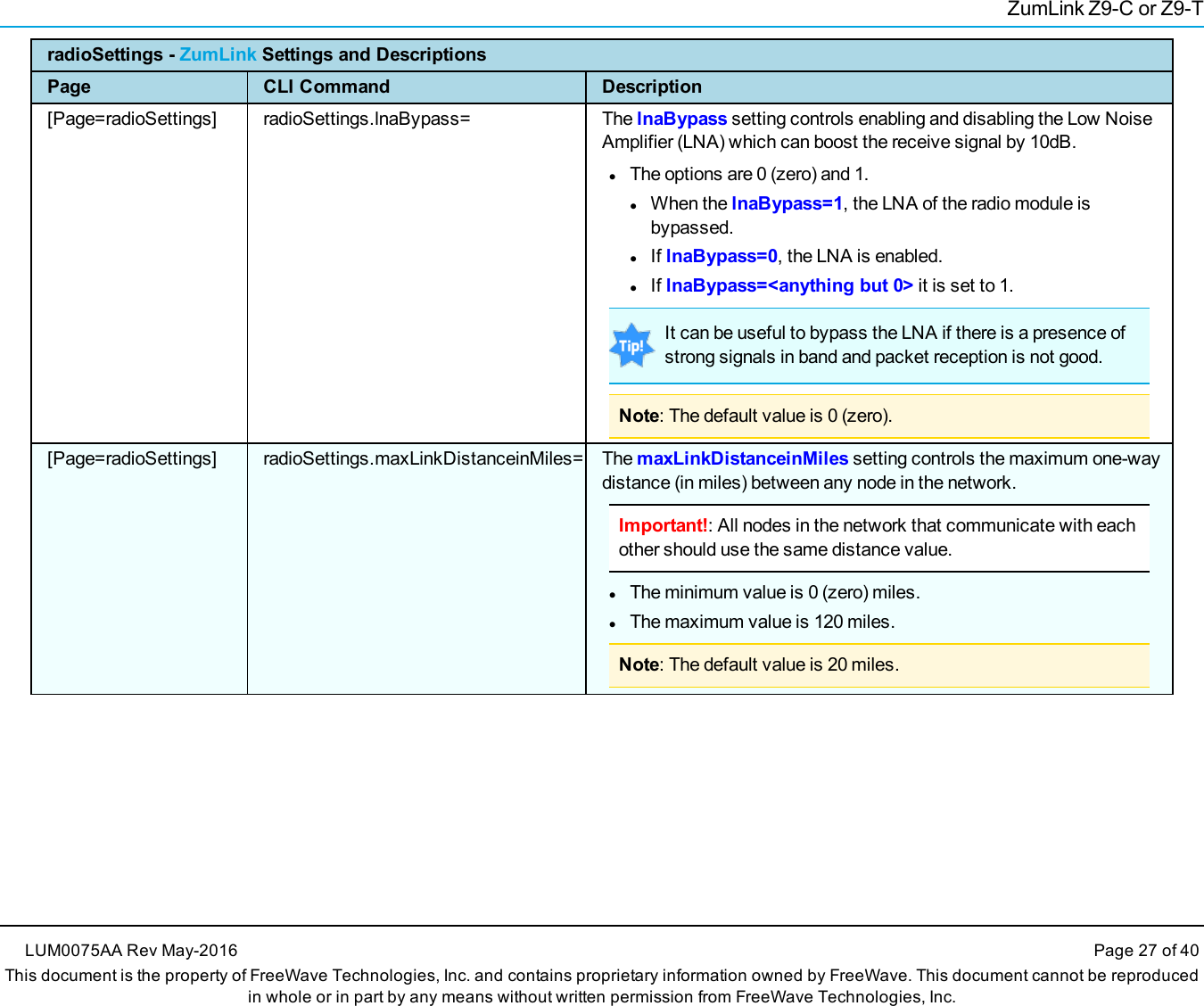 ZumLink Z9-C or Z9-TradioSettings - ZumLink Settings and DescriptionsPage CLI Command Description[Page=radioSettings] radioSettings.lnaBypass= The lnaBypass setting controls enabling and disabling the Low NoiseAmplifier (LNA) which can boost the receive signal by 10dB.lThe options are 0 (zero) and 1.lWhen the lnaBypass=1, the LNA of the radio module isbypassed.lIf lnaBypass=0, the LNA is enabled.lIf lnaBypass=&lt;anything but 0&gt; it is set to 1.It can be useful to bypass the LNA if there is a presence ofstrong signals in band and packet reception is not good.Note: The default value is 0 (zero).[Page=radioSettings] radioSettings.maxLinkDistanceinMiles= The maxLinkDistanceinMiles setting controls the maximum one-waydistance (in miles) between any node in the network.Important!: All nodes in the network that communicate with eachother should use the same distance value.lThe minimum value is 0 (zero) miles.lThe maximum value is 120 miles.Note: The default value is 20 miles.LUM0075AA Rev May-2016 Page 27 of 40This document is the property of FreeWave Technologies, Inc. and contains proprietary information owned by FreeWave. This document cannot be reproducedin whole or in part by any means without written permission from FreeWave Technologies, Inc.