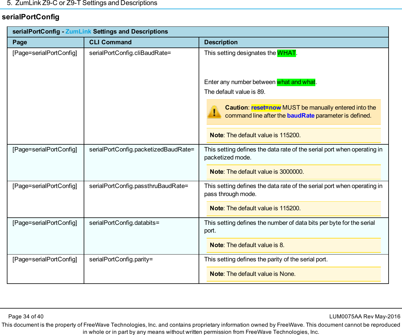5. ZumLink Z9-C or Z9-T Settings and DescriptionsPage 34 of 40 LUM0075AA Rev May-2016This document is the property of FreeWave Technologies, Inc. and contains proprietary information owned by FreeWave. This document cannot be reproducedin whole or in part by any means without written permission from FreeWave Technologies, Inc.serialPortConfigserialPortConfig - ZumLink Settings and DescriptionsPage CLI Command Description[Page=serialPortConfig] serialPortConfig.cliBaudRate= This setting designates the WHAT.Enter any number between what and what.The default value is 89.Caution:reset=now MUST be manually entered into thecommand line after the baudRate parameter is defined.Note: The default value is 115200.[Page=serialPortConfig] serialPortConfig.packetizedBaudRate= This setting defines the data rate of the serial port when operating inpacketized mode.Note: The default value is 3000000.[Page=serialPortConfig] serialPortConfig.passthruBaudRate= This setting defines the data rate of the serial port when operating inpass through mode.Note: The default value is 115200.[Page=serialPortConfig] serialPortConfig.databits= This setting defines the number of data bits per byte for the serialport.Note: The default value is 8.[Page=serialPortConfig] serialPortConfig.parity= This setting defines the parity of the serial port.Note: The default value is None.