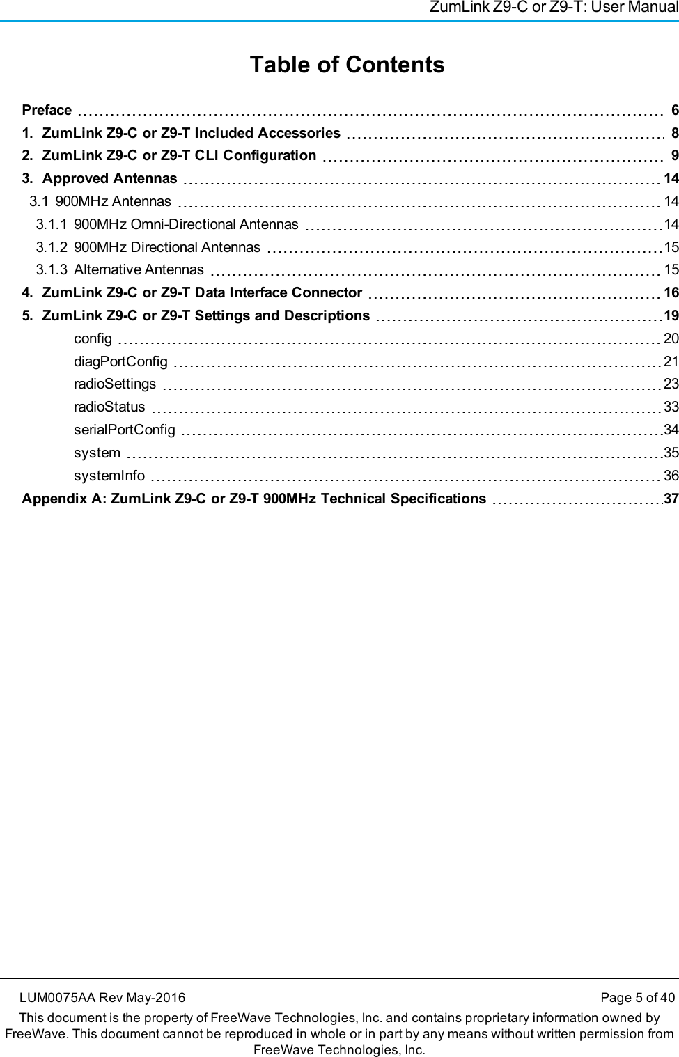 ZumLink Z9-C or Z9-T: User ManualTable of ContentsPreface 61. ZumLink Z9-C or Z9-T Included Accessories 82. ZumLink Z9-C or Z9-T CLI Configuration 93. Approved Antennas 143.1 900MHz Antennas 143.1.1 900MHz Omni-Directional Antennas 143.1.2 900MHz Directional Antennas 153.1.3 Alternative Antennas 154. ZumLink Z9-C or Z9-T Data Interface Connector 165. ZumLink Z9-C or Z9-T Settings and Descriptions 19config 20diagPortConfig 21radioSettings 23radioStatus 33serialPortConfig 34system 35systemInfo 36Appendix A: ZumLink Z9-C or Z9-T 900MHz Technical Specifications 37LUM0075AA Rev May-2016 Page 5 of 40This document is the property of FreeWave Technologies, Inc. and contains proprietary information owned byFreeWave. This document cannot be reproduced in whole or in part by any means without written permission fromFreeWave Technologies, Inc.