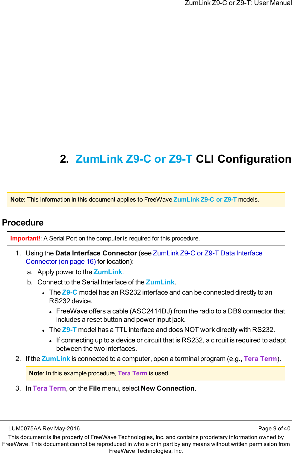 ZumLink Z9-C or Z9-T: User Manual2. ZumLink Z9-C or Z9-T CLI ConfigurationNote: This information in this document applies to FreeWave ZumLink Z9-C or Z9-T models.ProcedureImportant!: A Serial Port on the computer is required for this procedure.1. Using the Data Interface Connector (see ZumLink Z9-C or Z9-T Data InterfaceConnector (on page 16) for location):a. Apply power to the ZumLink.b. Connect to the Serial Interface of the ZumLink.lThe Z9-C model has an RS232 interface and can be connected directly to anRS232 device.lFreeWave offers a cable (ASC2414DJ) from the radio to a DB9 connector thatincludes a reset button and power input jack.lThe Z9-T model has a TTL interface and does NOT work directly with RS232.lIf connecting up to a device or circuit that is RS232, a circuit is required to adaptbetween the two interfaces.2. If the ZumLink is connected to a computer, open a terminal program (e.g., Tera Term).Note: In this example procedure, Tera Term is used.3. In Tera Term, on the File menu, select New Connection.LUM0075AA Rev May-2016 Page 9 of 40This document is the property of FreeWave Technologies, Inc. and contains proprietary information owned byFreeWave. This document cannot be reproduced in whole or in part by any means without written permission fromFreeWave Technologies, Inc.