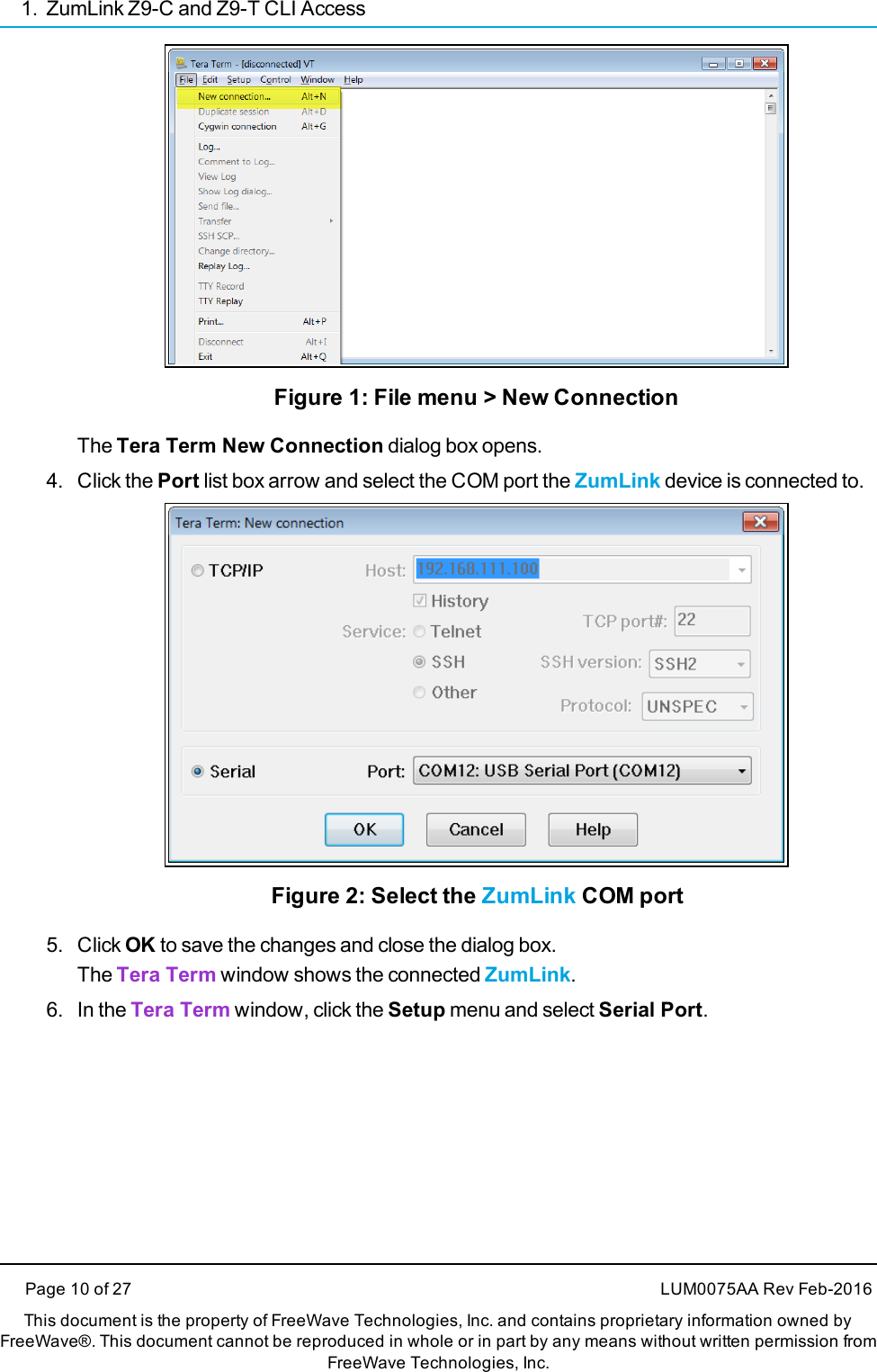 1. ZumLink Z9-C and Z9-T CLI AccessPage 10 of 27 LUM0075AA Rev Feb-2016This document is the property of FreeWave Technologies, Inc. and contains proprietary information owned byFreeWave®. This document cannot be reproduced in whole or in part by any means without written permission fromFreeWave Technologies, Inc.Figure 1: File menu &gt; New ConnectionThe Tera Term New Connection dialog box opens.4. Click the Port list box arrow and select the COM port the ZumLink device is connected to.Figure 2: Select the ZumLink COM port5. Click OK to save the changes and close the dialog box.The Tera Term window shows the connected ZumLink.6. In the Tera Term window, click the Setup menu and select Serial Port.