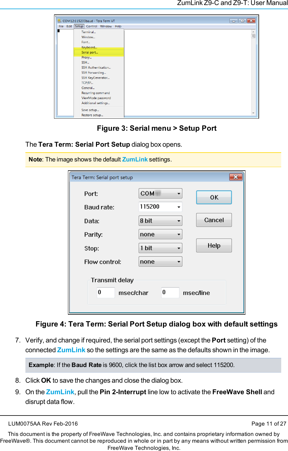 ZumLink Z9-C and Z9-T: User ManualFigure 3: Serial menu &gt; Setup PortThe Tera Term: Serial Port Setup dialog box opens.Note: The image shows the default ZumLink settings.Figure 4: Tera Term: Serial Port Setup dialog box with default settings7. Verify, and change if required, the serial port settings (except the Port setting) of theconnected ZumLink so the settings are the same as the defaults shown in the image.Example: If the Baud Rate is 9600, click the list box arrow and select 115200.8. Click OK to save the changes and close the dialog box.9. On the ZumLink, pull the Pin 2-Interrupt line low to activate the FreeWave Shell anddisrupt data flow.LUM0075AA Rev Feb-2016 Page 11 of 27This document is the property of FreeWave Technologies, Inc. and contains proprietary information owned byFreeWave®. This document cannot be reproduced in whole or in part by any means without written permission fromFreeWave Technologies, Inc.