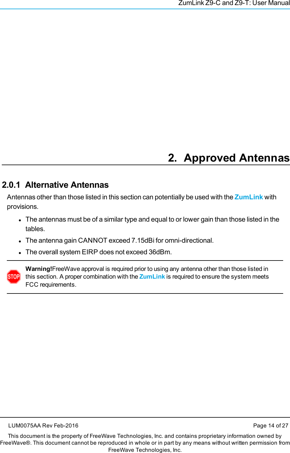 ZumLink Z9-C and Z9-T: User Manual2. Approved Antennas2.0.1 Alternative AntennasAntennas other than those listed in this section can potentially be used with the ZumLink withprovisions.lThe antennas must be of a similar type and equal to or lower gain than those listed in thetables.lThe antenna gain CANNOT exceed 7.15dBi for omni-directional.lThe overall system EIRP does not exceed 36dBm.Warning!FreeWave approval is required prior to using any antenna other than those listed inthis section. A proper combination with the ZumLink is required to ensure the system meetsFCC requirements.LUM0075AA Rev Feb-2016 Page 14 of 27This document is the property of FreeWave Technologies, Inc. and contains proprietary information owned byFreeWave®. This document cannot be reproduced in whole or in part by any means without written permission fromFreeWave Technologies, Inc.