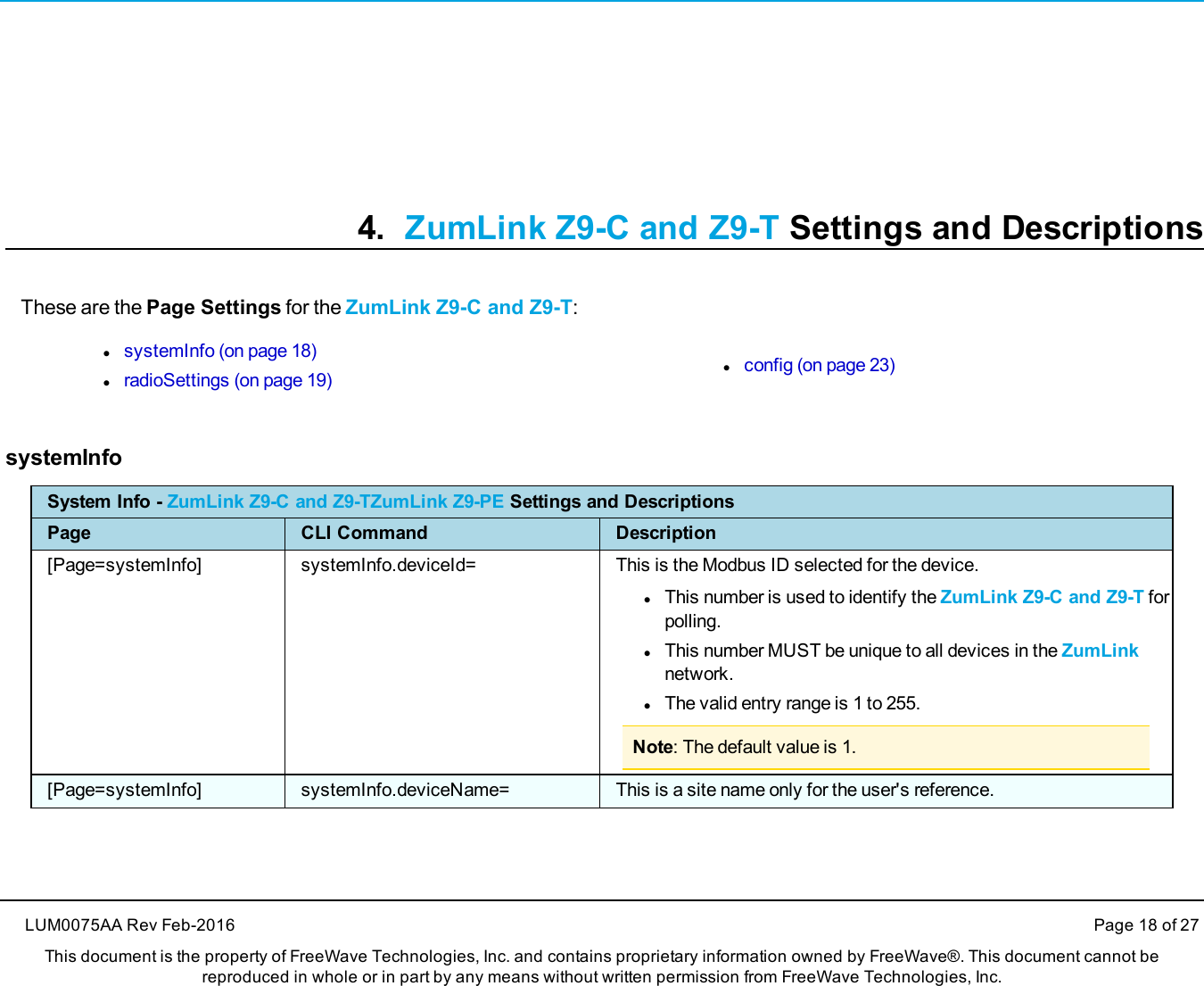 4. ZumLink Z9-C and Z9-T Settings and DescriptionsThese are the Page Settings for the ZumLink Z9-C and Z9-T:lsystemInfo (on page 18)lradioSettings (on page 19)lconfig (on page 23)systemInfoSystem Info - ZumLink Z9-C and Z9-TZumLink Z9-PE Settings and DescriptionsPage CLI Command Description[Page=systemInfo] systemInfo.deviceId= This is the Modbus ID selected for the device.lThis number is used to identify the ZumLink Z9-C and Z9-T forpolling.lThis number MUST be unique to all devices in the ZumLinknetwork.lThe valid entry range is 1 to 255.Note: The default value is 1.[Page=systemInfo] systemInfo.deviceName= This is a site name only for the user&apos;s reference.LUM0075AA Rev Feb-2016 Page 18 of 27This document is the property of FreeWave Technologies, Inc. and contains proprietary information owned by FreeWave®. This document cannot bereproduced in whole or in part by any means without written permission from FreeWave Technologies, Inc.