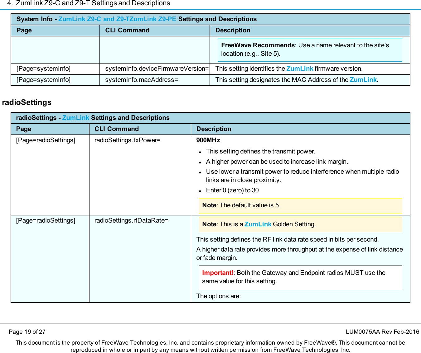 4. ZumLink Z9-C and Z9-T Settings and DescriptionsPage 19 of 27 LUM0075AA Rev Feb-2016This document is the property of FreeWave Technologies, Inc. and contains proprietary information owned by FreeWave®. This document cannot bereproduced in whole or in part by any means without written permission from FreeWave Technologies, Inc.System Info - ZumLink Z9-C and Z9-TZumLink Z9-PE Settings and DescriptionsPage CLI Command DescriptionFreeWave Recommends: Use a name relevant to the site’slocation (e.g., Site 5).[Page=systemInfo] systemInfo.deviceFirmwareVersion= This setting identifies the ZumLink firmware version.[Page=systemInfo] systemInfo.macAddress= This setting designates the MAC Address of the ZumLink.radioSettingsradioSettings - ZumLink Settings and DescriptionsPage CLI Command Description[Page=radioSettings] radioSettings.txPower= 900MHzlThis setting defines the transmit power.lA higher power can be used to increase link margin.lUse lower a transmit power to reduce interference when multiple radiolinks are in close proximity.lEnter 0 (zero) to 30Note: The default value is 5.[Page=radioSettings] radioSettings.rfDataRate= Note: This is a ZumLink Golden Setting.This setting defines the RF link data rate speed in bits per second.A higher data rate provides more throughput at the expense of link distanceor fade margin.Important!: Both the Gateway and Endpoint radios MUST use thesame value for this setting.The options are: