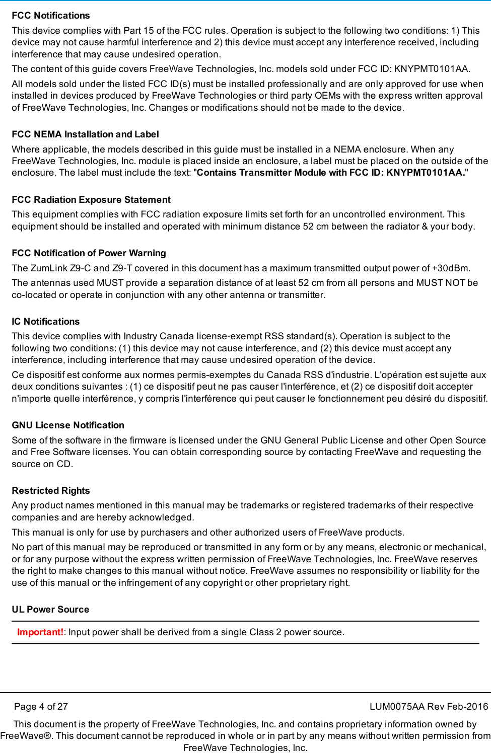 Page 4 of 27 LUM0075AA Rev Feb-2016This document is the property of FreeWave Technologies, Inc. and contains proprietary information owned byFreeWave®. This document cannot be reproduced in whole or in part by any means without written permission fromFreeWave Technologies, Inc.FCC NotificationsThis device complies with Part 15 of the FCC rules. Operation is subject to the following two conditions: 1) Thisdevice may not cause harmful interference and 2) this device must accept any interference received, includinginterference that may cause undesired operation.The content of this guide covers FreeWave Technologies, Inc. models sold under FCC ID: KNYPMT0101AA.All models sold under the listed FCC ID(s) must be installed professionally and are only approved for use wheninstalled in devices produced by FreeWave Technologies or third party OEMs with the express written approvalof FreeWave Technologies, Inc. Changes or modifications should not be made to the device.FCC NEMA Installation and LabelWhere applicable, the models described in this guide must be installed in a NEMA enclosure. When anyFreeWave Technologies, Inc. module is placed inside an enclosure, a label must be placed on the outside of theenclosure. The label must include the text: &quot;Contains Transmitter Module with FCC ID: KNYPMT0101AA.&quot;FCC Radiation Exposure StatementThis equipment complies with FCC radiation exposure limits set forth for an uncontrolled environment. Thisequipment should be installed and operated with minimum distance 52 cm between the radiator &amp; your body.FCC Notification of Power WarningThe ZumLink Z9-C and Z9-T covered in this document has a maximum transmitted output power of +30dBm.The antennas used MUST provide a separation distance of at least 52 cm from all persons and MUST NOT beco-located or operate in conjunction with any other antenna or transmitter.IC NotificationsThis device complies with Industry Canada license-exempt RSS standard(s). Operation is subject to thefollowing two conditions: (1) this device may not cause interference, and (2) this device must accept anyinterference, including interference that may cause undesired operation of the device.Ce dispositif est conforme aux normes permis-exemptes du Canada RSS d&apos;industrie. L&apos;opération est sujette auxdeux conditions suivantes : (1) ce dispositif peut ne pas causer l&apos;interférence, et (2) ce dispositif doit acceptern&apos;importe quelle interférence, y compris l&apos;interférence qui peut causer le fonctionnement peu désiré du dispositif.GNU License NotificationSome of the software in the firmware is licensed under the GNU General Public License and other Open Sourceand Free Software licenses. You can obtain corresponding source by contacting FreeWave and requesting thesource on CD.Restricted RightsAny product names mentioned in this manual may be trademarks or registered trademarks of their respectivecompanies and are hereby acknowledged.This manual is only for use by purchasers and other authorized users of FreeWave products.No part of this manual may be reproduced or transmitted in any form or by any means, electronic or mechanical,or for any purpose without the express written permission of FreeWave Technologies, Inc. FreeWave reservesthe right to make changes to this manual without notice. FreeWave assumes no responsibility or liability for theuse of this manual or the infringement of any copyright or other proprietary right.UL Power SourceImportant!: Input power shall be derived from a single Class 2 power source.
