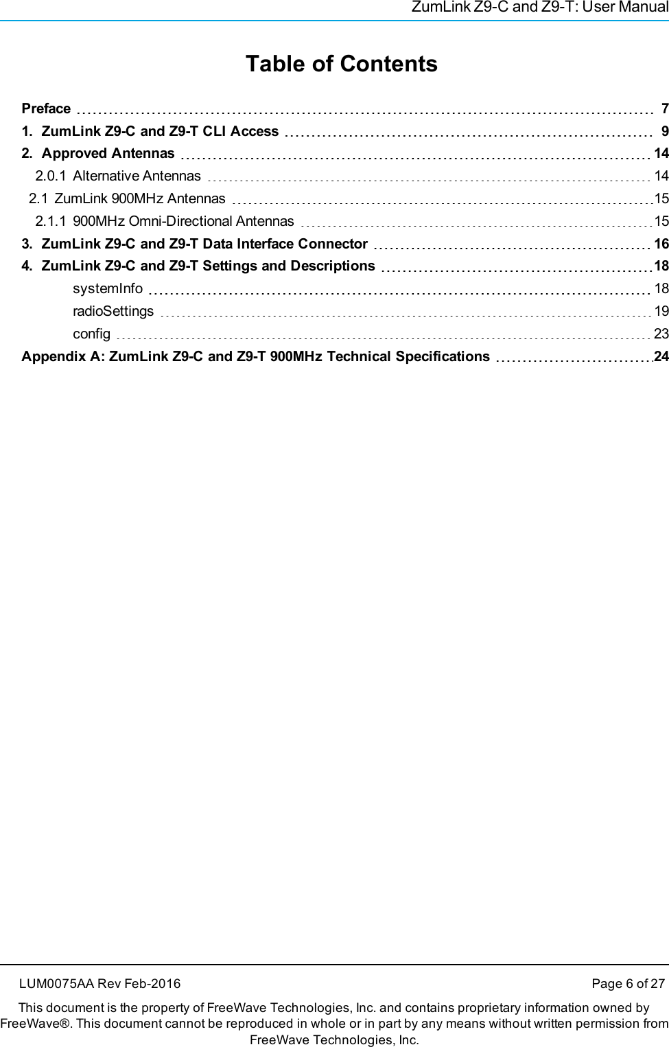 ZumLink Z9-C and Z9-T: User ManualTable of ContentsPreface 71. ZumLink Z9-C and Z9-T CLI Access 92. Approved Antennas 142.0.1 Alternative Antennas 142.1 ZumLink 900MHz Antennas 152.1.1 900MHz Omni-Directional Antennas 153. ZumLink Z9-C and Z9-T Data Interface Connector 164. ZumLink Z9-C and Z9-T Settings and Descriptions 18systemInfo 18radioSettings 19config 23Appendix A: ZumLink Z9-C and Z9-T 900MHz Technical Specifications 24LUM0075AA Rev Feb-2016 Page 6 of 27This document is the property of FreeWave Technologies, Inc. and contains proprietary information owned byFreeWave®. This document cannot be reproduced in whole or in part by any means without written permission fromFreeWave Technologies, Inc.