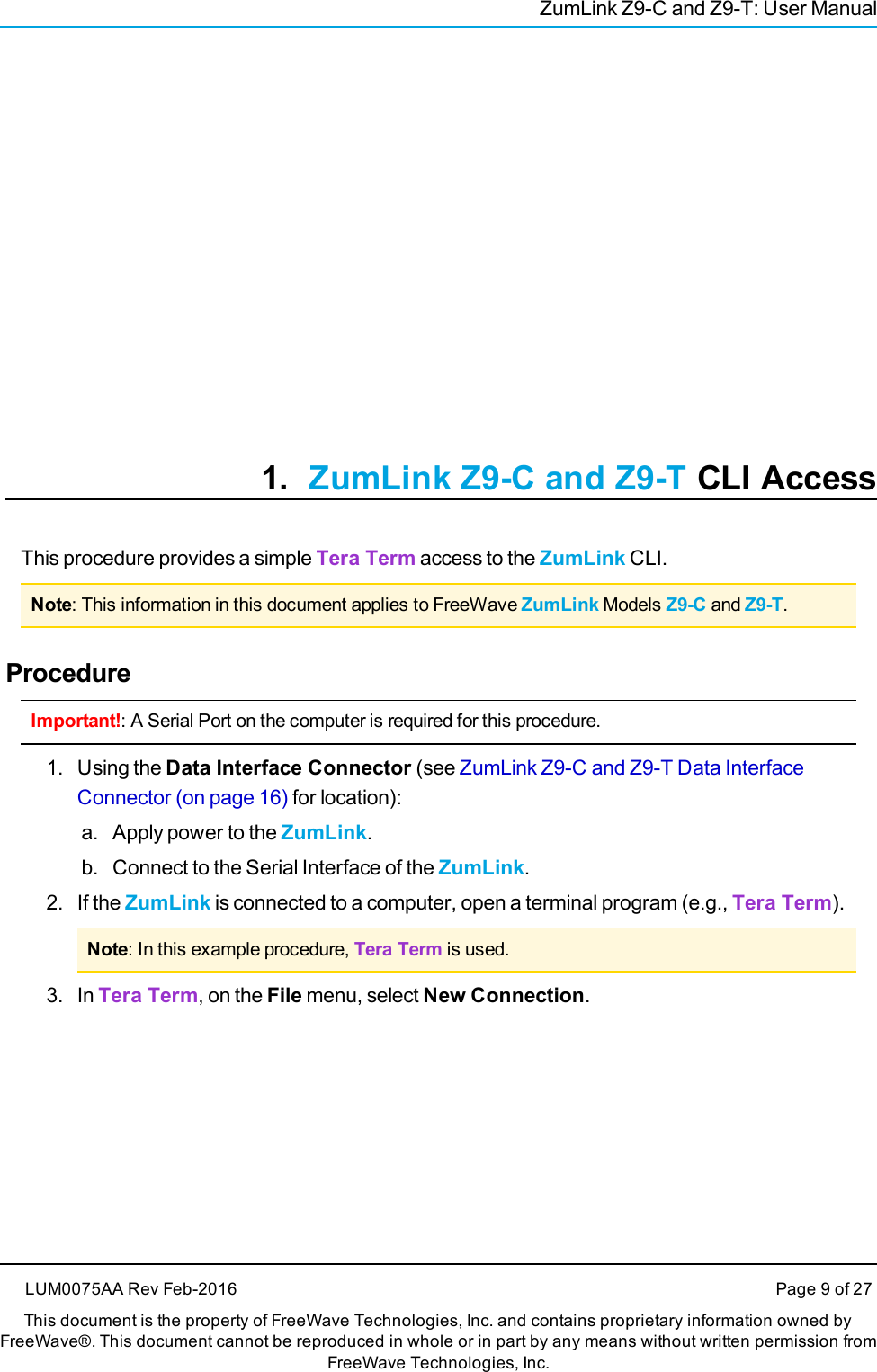 ZumLink Z9-C and Z9-T: User Manual1. ZumLink Z9-C and Z9-T CLI AccessThis procedure provides a simple Tera Term access to the ZumLink CLI.Note: This information in this document applies to FreeWave ZumLink Models Z9-C and Z9-T.ProcedureImportant!: A Serial Port on the computer is required for this procedure.1. Using the Data Interface Connector (see ZumLink Z9-C and Z9-T Data InterfaceConnector (on page 16) for location):a. Apply power to the ZumLink.b. Connect to the Serial Interface of the ZumLink.2. If the ZumLink is connected to a computer, open a terminal program (e.g., Tera Term).Note: In this example procedure, Tera Term is used.3. In Tera Term, on the File menu, select New Connection.LUM0075AA Rev Feb-2016 Page 9 of 27This document is the property of FreeWave Technologies, Inc. and contains proprietary information owned byFreeWave®. This document cannot be reproduced in whole or in part by any means without written permission fromFreeWave Technologies, Inc.