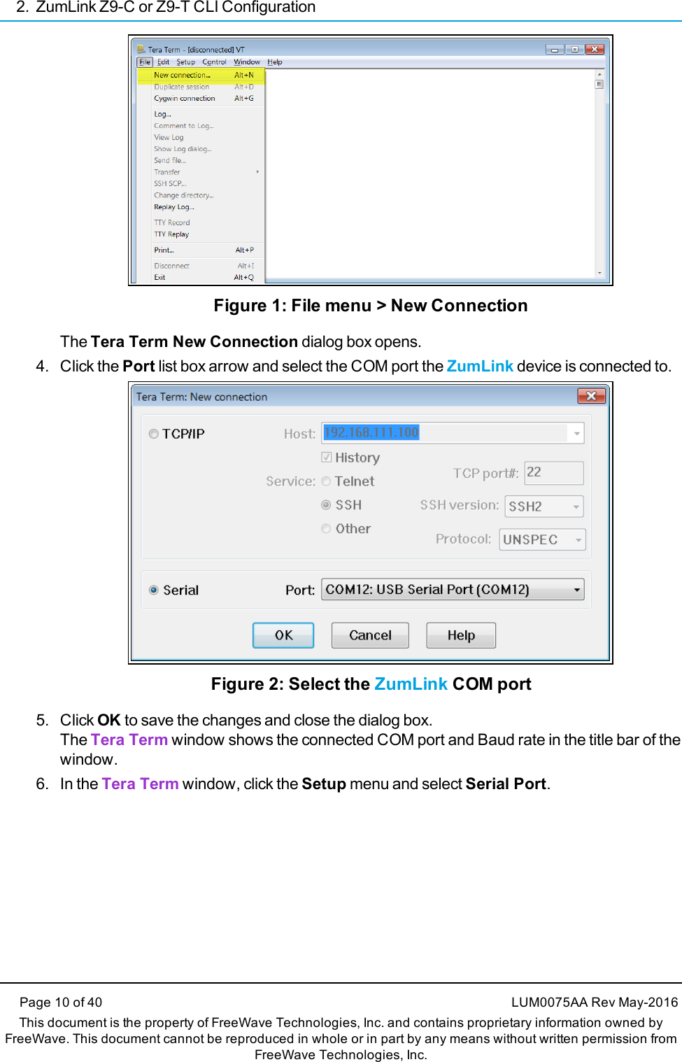 2. ZumLink Z9-C or Z9-T CLI ConfigurationPage 10 of 40 LUM0075AA Rev May-2016This document is the property of FreeWave Technologies, Inc. and contains proprietary information owned byFreeWave. This document cannot be reproduced in whole or in part by any means without written permission fromFreeWave Technologies, Inc.Figure 1: File menu &gt; New ConnectionThe Tera Term New Connection dialog box opens.4. Click the Port list box arrow and select the COM port the ZumLink device is connected to.Figure 2: Select the ZumLink COM port5. Click OK to save the changes and close the dialog box.The Tera Term window shows the connected COM port and Baud rate in the title bar of thewindow.6. In the Tera Term window, click the Setup menu and select Serial Port.