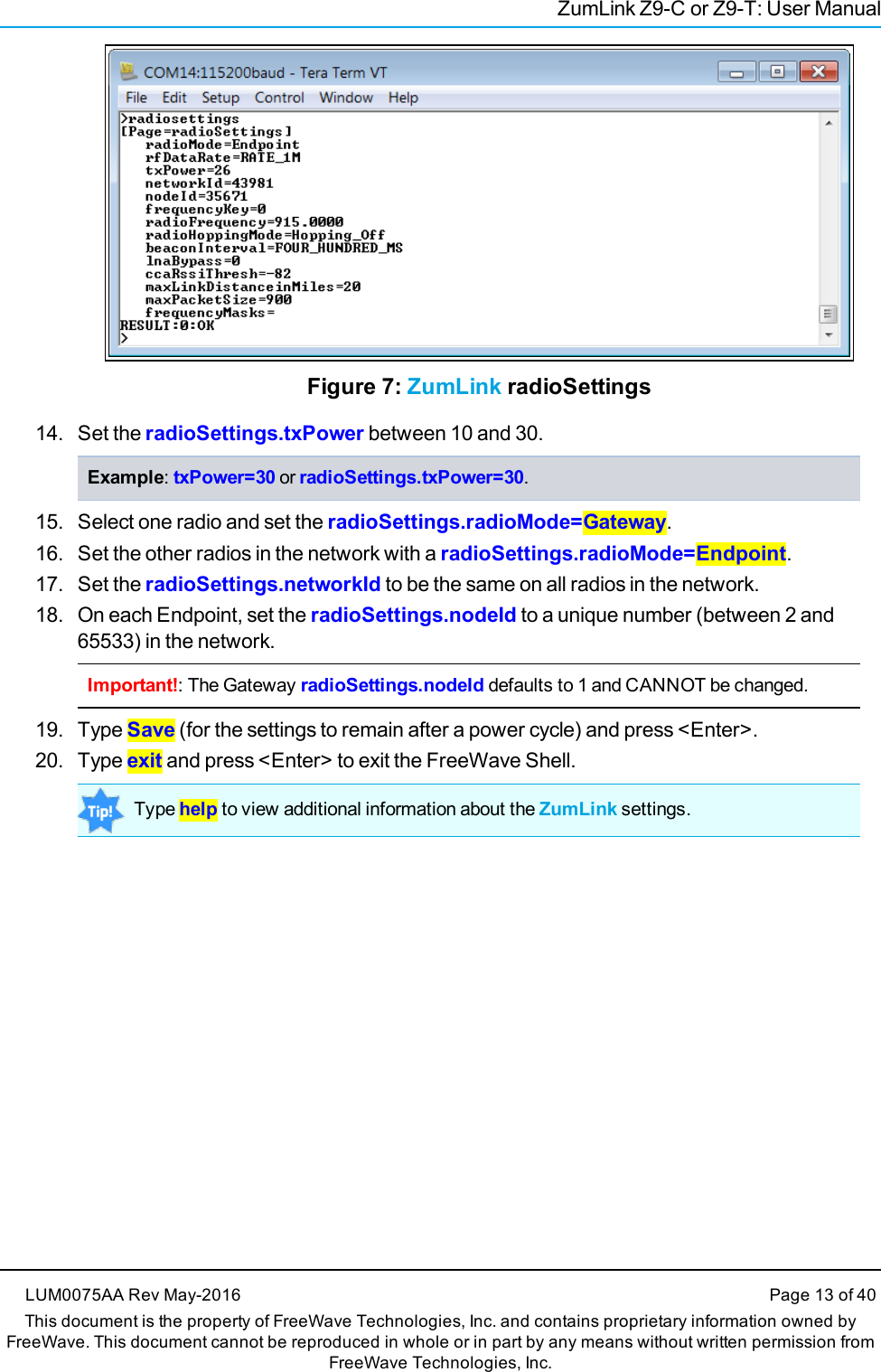 ZumLink Z9-C or Z9-T: User ManualFigure 7: ZumLink radioSettings14. Set the radioSettings.txPower between 10 and 30.Example:txPower=30 or radioSettings.txPower=30.15. Select one radio and set the radioSettings.radioMode=Gateway.16. Set the other radios in the network with a radioSettings.radioMode=Endpoint.17. Set the radioSettings.networkId to be the same on all radios in the network.18. On each Endpoint, set the radioSettings.nodeId to a unique number (between 2 and65533) in the network.Important!: The Gateway radioSettings.nodeId defaults to 1 and CANNOT be changed.19. Type Save (for the settings to remain after a power cycle) and press &lt;Enter&gt;.20. Type exit and press &lt;Enter&gt; to exit the FreeWave Shell.Type help to view additional information about the ZumLink settings.LUM0075AA Rev May-2016 Page 13 of 40This document is the property of FreeWave Technologies, Inc. and contains proprietary information owned byFreeWave. This document cannot be reproduced in whole or in part by any means without written permission fromFreeWave Technologies, Inc.