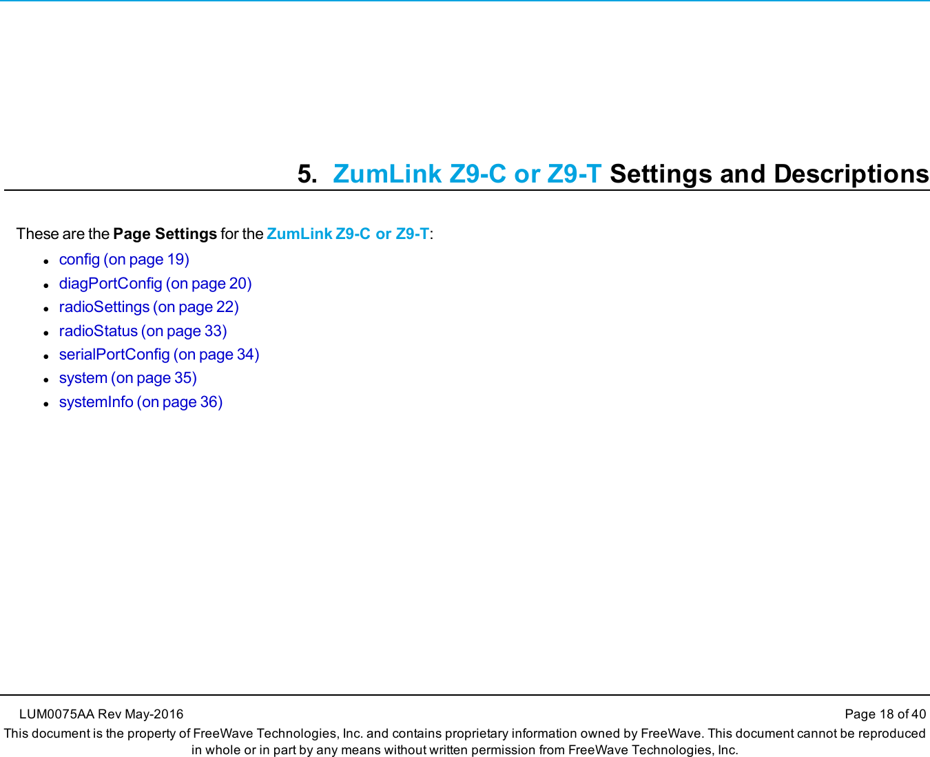 5. ZumLink Z9-C or Z9-T Settings and DescriptionsThese are the Page Settings for the ZumLink Z9-C or Z9-T:lconfig (on page 19)ldiagPortConfig (on page 20)lradioSettings (on page 22)lradioStatus (on page 33)lserialPortConfig (on page 34)lsystem (on page 35)lsystemInfo (on page 36)LUM0075AA Rev May-2016 Page 18 of 40This document is the property of FreeWave Technologies, Inc. and contains proprietary information owned by FreeWave. This document cannot be reproducedin whole or in part by any means without written permission from FreeWave Technologies, Inc.