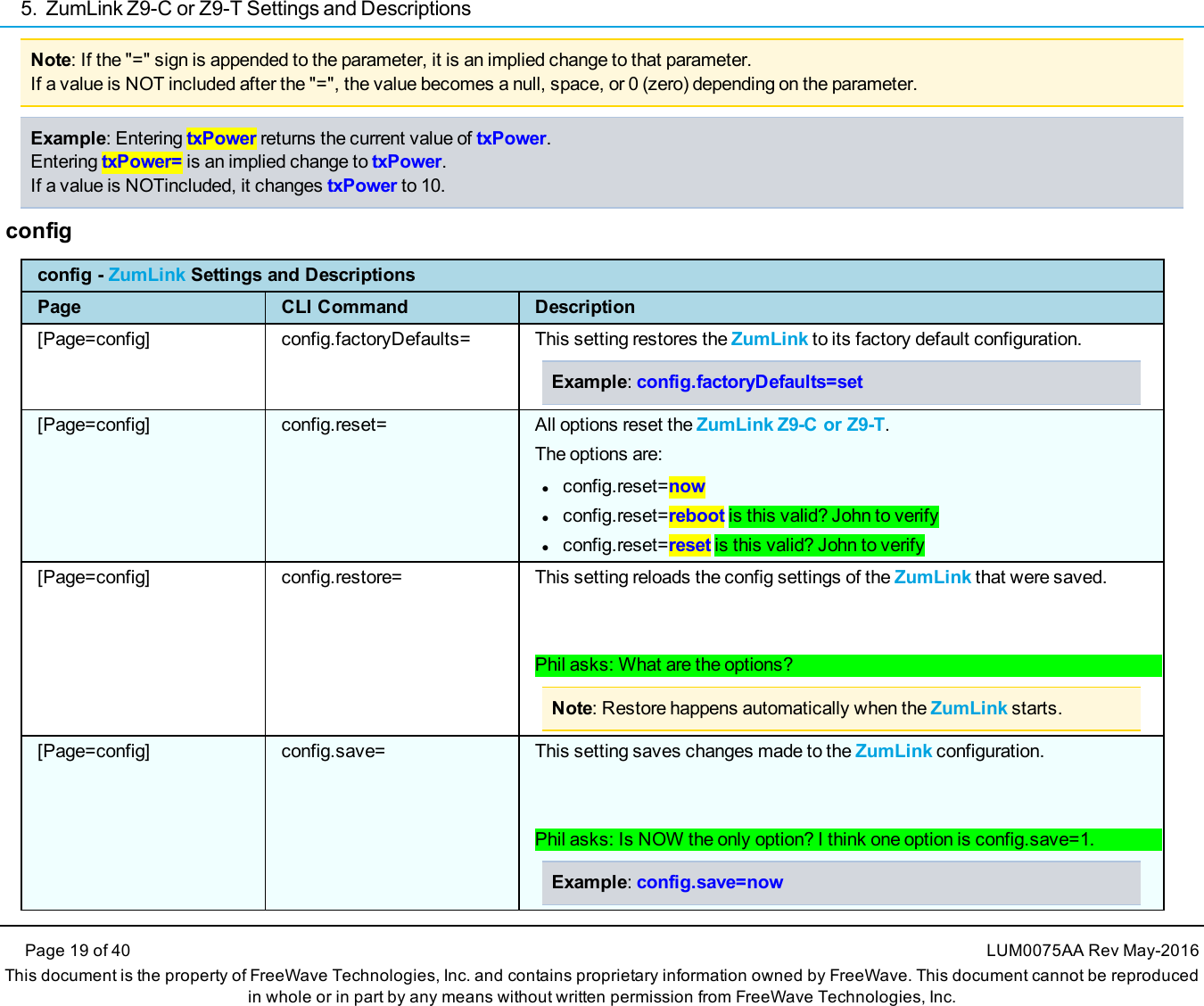 5. ZumLink Z9-C or Z9-T Settings and DescriptionsPage 19 of 40 LUM0075AA Rev May-2016This document is the property of FreeWave Technologies, Inc. and contains proprietary information owned by FreeWave. This document cannot be reproducedin whole or in part by any means without written permission from FreeWave Technologies, Inc.Note: If the &quot;=&quot; sign is appended to the parameter, it is an implied change to that parameter.If a value is NOT included after the &quot;=&quot;, the value becomes a null, space, or 0 (zero) depending on the parameter.Example: Entering txPower returns the current value of txPower.Entering txPower= is an implied change to txPower.If a value is NOTincluded, it changes txPower to 10.configconfig - ZumLink Settings and DescriptionsPage CLI Command Description[Page=config] config.factoryDefaults= This setting restores the ZumLink to its factory default configuration.Example:config.factoryDefaults=set[Page=config] config.reset= All options reset the ZumLink Z9-C or Z9-T.The options are:lconfig.reset=nowlconfig.reset=reboot is this valid? John to verifylconfig.reset=reset is this valid? John to verify[Page=config] config.restore= This setting reloads the config settings of the ZumLink that were saved.Phil asks: What are the options?Note: Restore happens automatically when the ZumLink starts.[Page=config] config.save= This setting saves changes made to the ZumLink configuration.Phil asks: Is NOW the only option? I think one option is config.save=1.Example:config.save=now