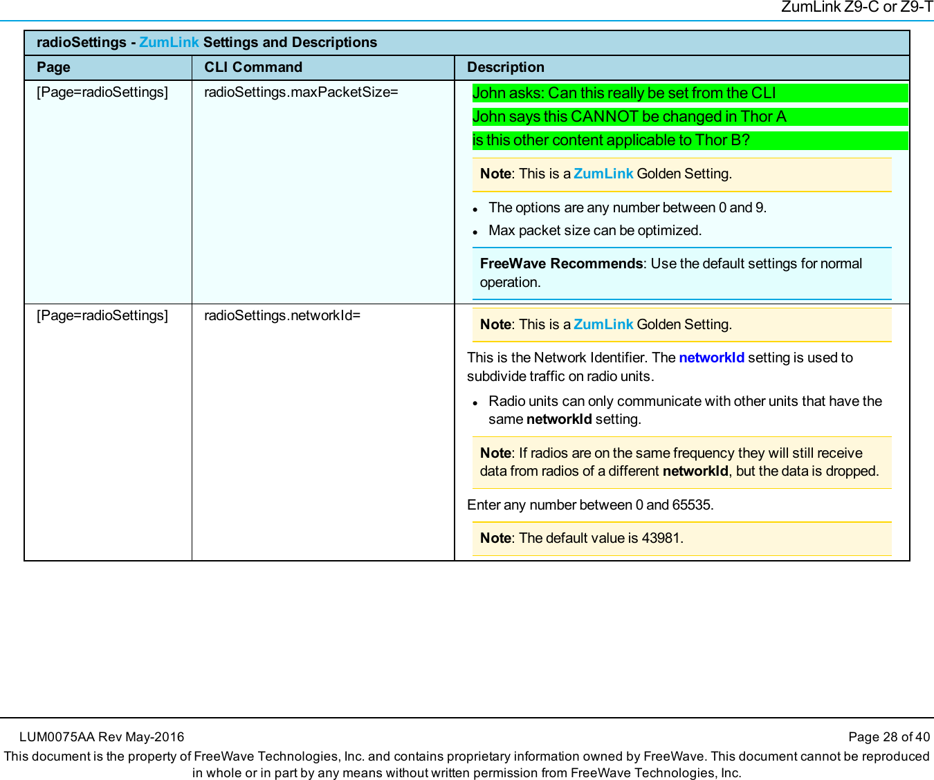ZumLink Z9-C or Z9-TradioSettings - ZumLink Settings and DescriptionsPage CLI Command Description[Page=radioSettings] radioSettings.maxPacketSize= John asks: Can this really be set from the CLIJohn says this CANNOT be changed in Thor Ais this other content applicable to Thor B?Note: This is a ZumLink Golden Setting.lThe options are any number between 0 and 9.lMax packet size can be optimized.FreeWave Recommends: Use the default settings for normaloperation.[Page=radioSettings] radioSettings.networkId= Note: This is a ZumLink Golden Setting.This is the Network Identifier. The networkId setting is used tosubdivide traffic on radio units.lRadio units can only communicate with other units that have thesame networkId setting.Note: If radios are on the same frequency they will still receivedata from radios of a different networkId, but the data is dropped.Enter any number between 0 and 65535.Note: The default value is 43981.LUM0075AA Rev May-2016 Page 28 of 40This document is the property of FreeWave Technologies, Inc. and contains proprietary information owned by FreeWave. This document cannot be reproducedin whole or in part by any means without written permission from FreeWave Technologies, Inc.