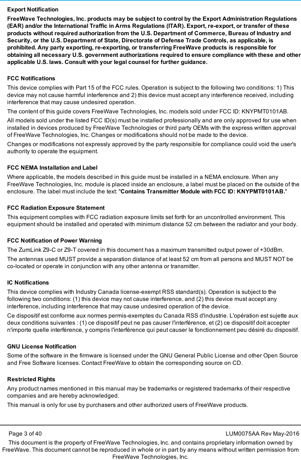 Page 3 of 40 LUM0075AA Rev May-2016This document is the property of FreeWave Technologies, Inc. and contains proprietary information owned byFreeWave. This document cannot be reproduced in whole or in part by any means without written permission fromFreeWave Technologies, Inc.Export NotificationFreeWave Technologies, Inc. products may be subject to control by the Export Administration Regulations(EAR) and/or the International Traffic in Arms Regulations (ITAR). Export, re-export, or transfer of theseproducts without required authorization from the U.S. Department of Commerce, Bureau of Industry andSecurity, or the U.S. Department of State, Directorate of Defense Trade Controls, as applicable, isprohibited. Any party exporting, re-exporting, or transferring FreeWave products is responsible forobtaining all necessary U.S. government authorizations required to ensure compliance with these and otherapplicable U.S. laws. Consult with your legal counsel for further guidance.FCC NotificationsThis device complies with Part 15 of the FCC rules. Operation is subject to the following two conditions: 1) Thisdevice may not cause harmful interference and 2) this device must accept any interference received, includinginterference that may cause undesired operation.The content of this guide covers FreeWave Technologies, Inc. models sold under FCC ID: KNYPMT0101AB.All models sold under the listed FCC ID(s) must be installed professionally and are only approved for use wheninstalled in devices produced by FreeWave Technologies or third party OEMs with the express written approvalof FreeWave Technologies, Inc. Changes or modifications should not be made to the device.Changes or modifications not expressly approved by the party responsible for compliance could void the user&apos;sauthority to operate the equipment.FCC NEMA Installation and LabelWhere applicable, the models described in this guide must be installed in a NEMA enclosure. When anyFreeWave Technologies, Inc. module is placed inside an enclosure, a label must be placed on the outside of theenclosure. The label must include the text: &quot;Contains Transmitter Module with FCC ID: KNYPMT0101AB.&quot;FCC Radiation Exposure StatementThis equipment complies with FCC radiation exposure limits set forth for an uncontrolled environment. Thisequipment should be installed and operated with minimum distance 52 cm between the radiator and your body.FCC Notification of Power WarningThe ZumLink Z9-C or Z9-T covered in this document has a maximum transmitted output power of +30dBm.The antennas used MUST provide a separation distance of at least 52 cm from all persons and MUST NOT beco-located or operate in conjunction with any other antenna or transmitter.IC NotificationsThis device complies with Industry Canada license-exempt RSS standard(s). Operation is subject to thefollowing two conditions: (1) this device may not cause interference, and (2) this device must accept anyinterference, including interference that may cause undesired operation of the device.Ce dispositif est conforme aux normes permis-exemptes du Canada RSS d&apos;industrie. L&apos;opération est sujette auxdeux conditions suivantes : (1) ce dispositif peut ne pas causer l&apos;interférence, et (2) ce dispositif doit acceptern&apos;importe quelle interférence, y compris l&apos;interférence qui peut causer le fonctionnement peu désiré du dispositif.GNU License NotificationSome of the software in the firmware is licensed under the GNU General Public License and other Open Sourceand Free Software licenses. Contact FreeWave to obtain the corresponding source on CD.Restricted RightsAny product names mentioned in this manual may be trademarks or registered trademarks of their respectivecompanies and are hereby acknowledged.This manual is only for use by purchasers and other authorized users of FreeWave products.