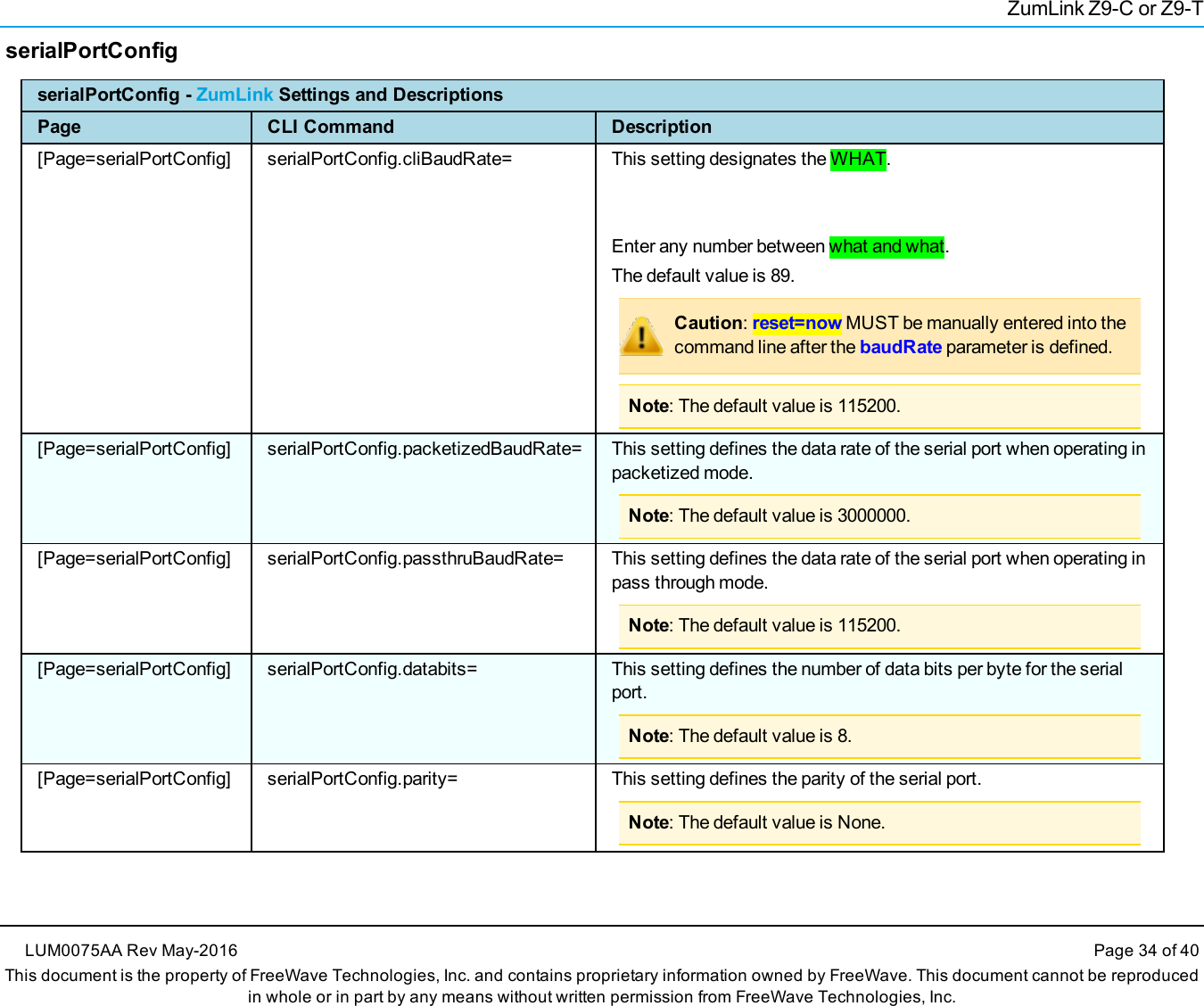 ZumLink Z9-C or Z9-TserialPortConfigserialPortConfig - ZumLink Settings and DescriptionsPage CLI Command Description[Page=serialPortConfig] serialPortConfig.cliBaudRate= This setting designates the WHAT.Enter any number between what and what.The default value is 89.Caution:reset=now MUST be manually entered into thecommand line after the baudRate parameter is defined.Note: The default value is 115200.[Page=serialPortConfig] serialPortConfig.packetizedBaudRate= This setting defines the data rate of the serial port when operating inpacketized mode.Note: The default value is 3000000.[Page=serialPortConfig] serialPortConfig.passthruBaudRate= This setting defines the data rate of the serial port when operating inpass through mode.Note: The default value is 115200.[Page=serialPortConfig] serialPortConfig.databits= This setting defines the number of data bits per byte for the serialport.Note: The default value is 8.[Page=serialPortConfig] serialPortConfig.parity= This setting defines the parity of the serial port.Note: The default value is None.LUM0075AA Rev May-2016 Page 34 of 40This document is the property of FreeWave Technologies, Inc. and contains proprietary information owned by FreeWave. This document cannot be reproducedin whole or in part by any means without written permission from FreeWave Technologies, Inc.