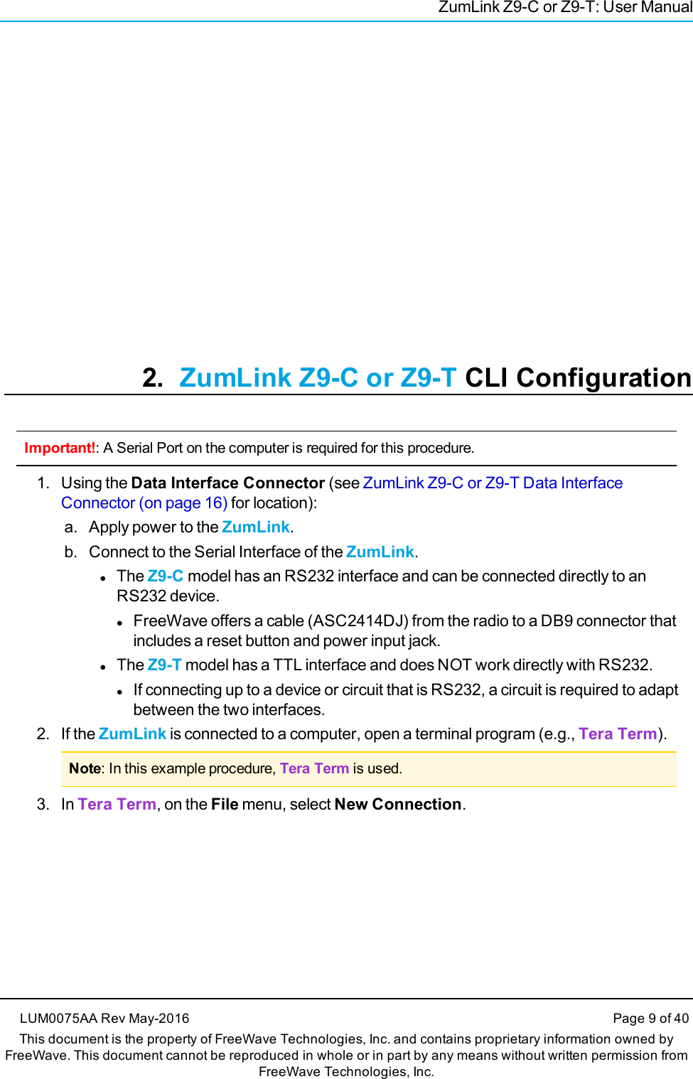 ZumLink Z9-C or Z9-T: User Manual2. ZumLink Z9-C or Z9-T CLI ConfigurationImportant!: A Serial Port on the computer is required for this procedure.1. Using the Data Interface Connector (see ZumLink Z9-C or Z9-T Data InterfaceConnector (on page 16) for location):a. Apply power to the ZumLink.b. Connect to the Serial Interface of the ZumLink.lThe Z9-C model has an RS232 interface and can be connected directly to anRS232 device.lFreeWave offers a cable (ASC2414DJ) from the radio to a DB9 connector thatincludes a reset button and power input jack.lThe Z9-T model has a TTL interface and does NOT work directly with RS232.lIf connecting up to a device or circuit that is RS232, a circuit is required to adaptbetween the two interfaces.2. If the ZumLink is connected to a computer, open a terminal program (e.g., Tera Term).Note: In this example procedure, Tera Term is used.3. In Tera Term, on the File menu, select New Connection.LUM0075AA Rev May-2016 Page 9 of 40This document is the property of FreeWave Technologies, Inc. and contains proprietary information owned byFreeWave. This document cannot be reproduced in whole or in part by any means without written permission fromFreeWave Technologies, Inc.