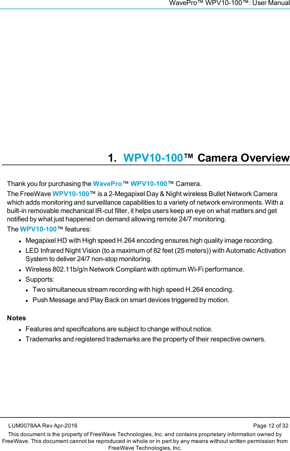 WavePro™ WPV10-100™: User Manual1. WPV10-100™ Camera OverviewThank you for purchasing the WavePro™WPV10-100™ Camera.The FreeWave WPV10-100™ is a 2-Megapixel Day &amp; Night wireless Bullet Network Camerawhich adds monitoring and surveillance capabilities to a variety of network environments. With abuilt-in removable mechanical IR-cut filter, it helps users keep an eye on what matters and getnotified by what just happened on demand allowing remote 24/7 monitoring.The WPV10-100™ features:lMegapixel HD with High speed H.264 encoding ensures high quality image recording.lLED Infrared Night Vision (to a maximum of 82 feet (25 meters)) with Automatic ActivationSystem to deliver 24/7 non-stop monitoring.lWireless 802.11b/g/n Network Compliant with optimum Wi-Fi performance.lSupports:lTwo simultaneous stream recording with high speed H.264 encoding.lPush Message and Play Back on smart devices triggered by motion.NoteslFeatures and specifications are subject to change without notice.lTrademarks and registered trademarks are the property of their respective owners.LUM0078AA Rev Apr-2016 Page 12 of 32This document is the property of FreeWave Technologies, Inc. and contains proprietary information owned byFreeWave. This document cannot be reproduced in whole or in part by any means without written permission fromFreeWave Technologies, Inc.