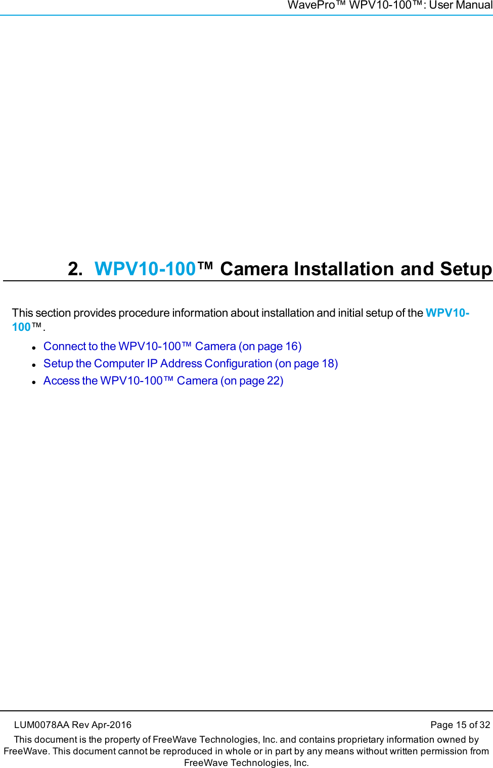 WavePro™ WPV10-100™: User Manual2. WPV10-100™ Camera Installation and SetupThis section provides procedure information about installation and initial setup of the WPV10-100™.lConnect to the WPV10-100™ Camera (on page 16)lSetup the Computer IP Address Configuration (on page 18)lAccess the WPV10-100™ Camera (on page 22)LUM0078AA Rev Apr-2016 Page 15 of 32This document is the property of FreeWave Technologies, Inc. and contains proprietary information owned byFreeWave. This document cannot be reproduced in whole or in part by any means without written permission fromFreeWave Technologies, Inc.