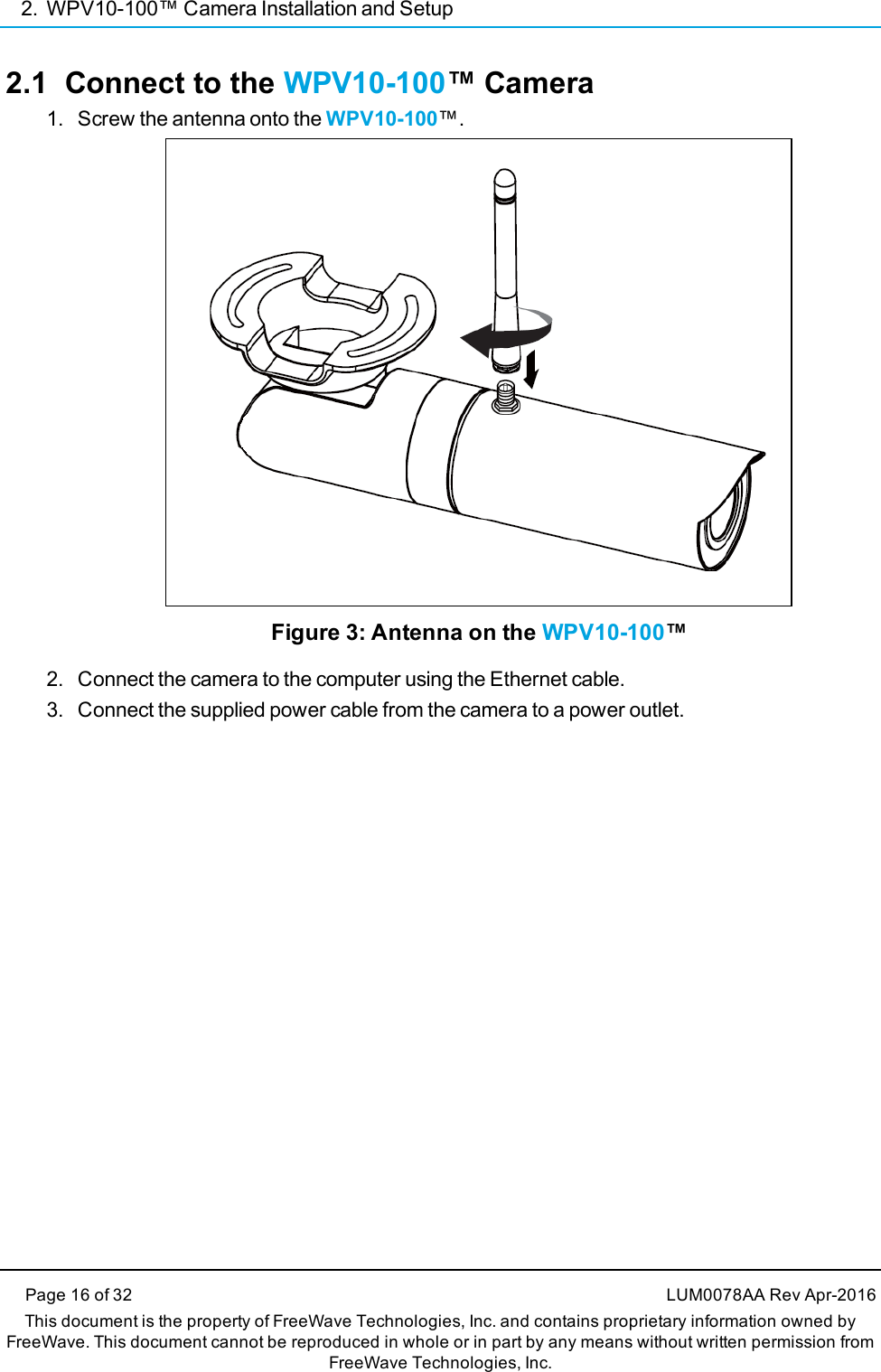 2. WPV10-100™ Camera Installation and SetupPage 16 of 32 LUM0078AA Rev Apr-2016This document is the property of FreeWave Technologies, Inc. and contains proprietary information owned byFreeWave. This document cannot be reproduced in whole or in part by any means without written permission fromFreeWave Technologies, Inc.2.1 Connect to the WPV10-100™ Camera1. Screw the antenna onto the WPV10-100™.Figure 3: Antenna on the WPV10-100™2. Connect the camera to the computer using the Ethernet cable.3. Connect the supplied power cable from the camera to a power outlet.