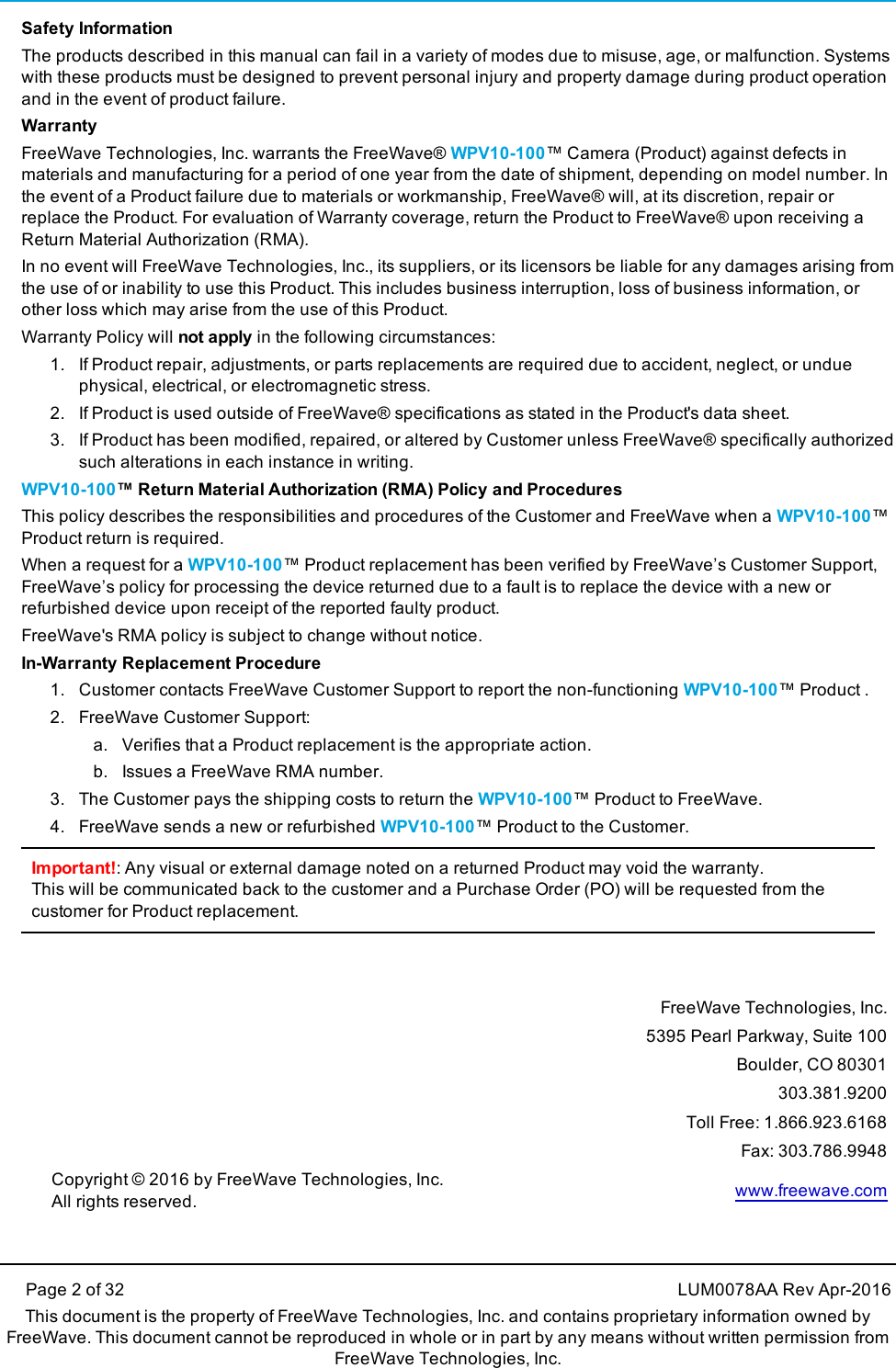 Page 2 of 32 LUM0078AA Rev Apr-2016This document is the property of FreeWave Technologies, Inc. and contains proprietary information owned byFreeWave. This document cannot be reproduced in whole or in part by any means without written permission fromFreeWave Technologies, Inc.Safety InformationThe products described in this manual can fail in a variety of modes due to misuse, age, or malfunction. Systemswith these products must be designed to prevent personal injury and property damage during product operationand in the event of product failure.WarrantyFreeWave Technologies, Inc. warrants the FreeWave® WPV10-100™ Camera (Product) against defects inmaterials and manufacturing for a period of one year from the date of shipment, depending on model number. Inthe event of a Product failure due to materials or workmanship, FreeWave® will, at its discretion, repair orreplace the Product. For evaluation of Warranty coverage, return the Product to FreeWave® upon receiving aReturn Material Authorization (RMA).In no event will FreeWave Technologies, Inc., its suppliers, or its licensors be liable for any damages arising fromthe use of or inability to use this Product. This includes business interruption, loss of business information, orother loss which may arise from the use of this Product.Warranty Policy will not apply in the following circumstances:1. If Product repair, adjustments, or parts replacements are required due to accident, neglect, or unduephysical, electrical, or electromagnetic stress.2. If Product is used outside of FreeWave® specifications as stated in the Product&apos;s data sheet.3. If Product has been modified, repaired, or altered by Customer unless FreeWave® specifically authorizedsuch alterations in each instance in writing.WPV10-100™ Return Material Authorization (RMA) Policy and ProceduresThis policy describes the responsibilities and procedures of the Customer and FreeWave when a WPV10-100™Product return is required.When a request for a WPV10-100™ Product replacement has been verified by FreeWave’s Customer Support,FreeWave’s policy for processing the device returned due to a fault is to replace the device with a new orrefurbished device upon receipt of the reported faulty product.FreeWave&apos;s RMA policy is subject to change without notice.In-Warranty Replacement Procedure1. Customer contacts FreeWave Customer Support to report the non-functioning WPV10-100™ Product .2. FreeWave Customer Support:a. Verifies that a Product replacement is the appropriate action.b. Issues a FreeWave RMA number.3. The Customer pays the shipping costs to return the WPV10-100™ Product to FreeWave.4. FreeWave sends a new or refurbished WPV10-100™ Product to the Customer.Important!: Any visual or external damage noted on a returned Product may void the warranty.This will be communicated back to the customer and a Purchase Order (PO) will be requested from thecustomer for Product replacement.FreeWave Technologies, Inc.5395 Pearl Parkway, Suite 100Boulder, CO 80301303.381.9200Toll Free: 1.866.923.6168Fax: 303.786.9948Copyright © 2016 by FreeWave Technologies, Inc.All rights reserved. www.freewave.com