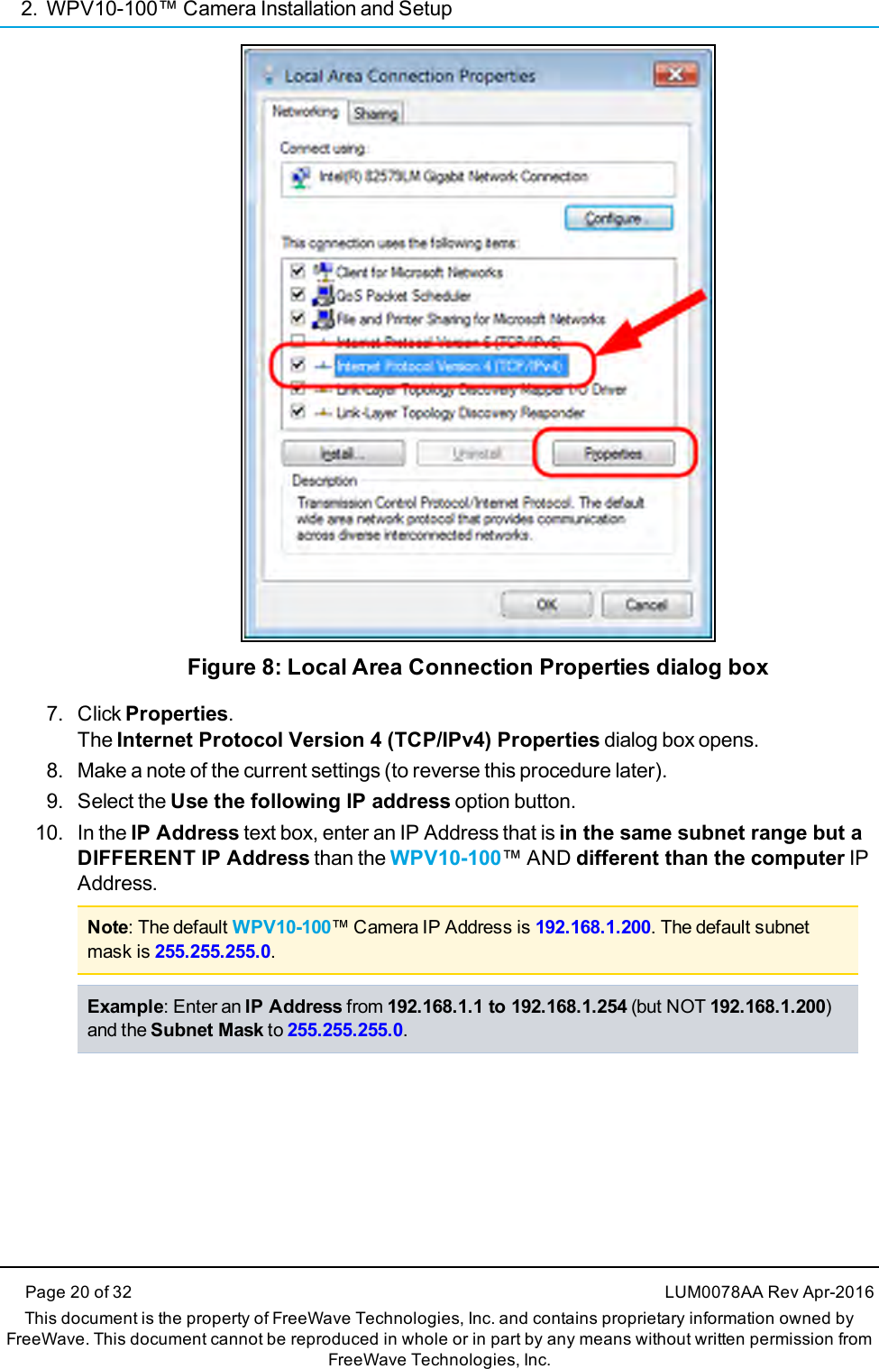 2. WPV10-100™ Camera Installation and SetupPage 20 of 32 LUM0078AA Rev Apr-2016This document is the property of FreeWave Technologies, Inc. and contains proprietary information owned byFreeWave. This document cannot be reproduced in whole or in part by any means without written permission fromFreeWave Technologies, Inc.Figure 8: Local Area Connection Properties dialog box7. Click Properties.The Internet Protocol Version 4 (TCP/IPv4) Properties dialog box opens.8. Make a note of the current settings (to reverse this procedure later).9. Select the Use the following IP address option button.10. In the IP Address text box, enter an IP Address that is in the same subnet range but aDIFFERENT IP Address than the WPV10-100™ AND different than the computer IPAddress.Note: The default WPV10-100™ Camera IP Address is 192.168.1.200. The default subnetmask is 255.255.255.0.Example: Enter an IP Address from 192.168.1.1 to 192.168.1.254 (but NOT 192.168.1.200)and the Subnet Mask to 255.255.255.0.