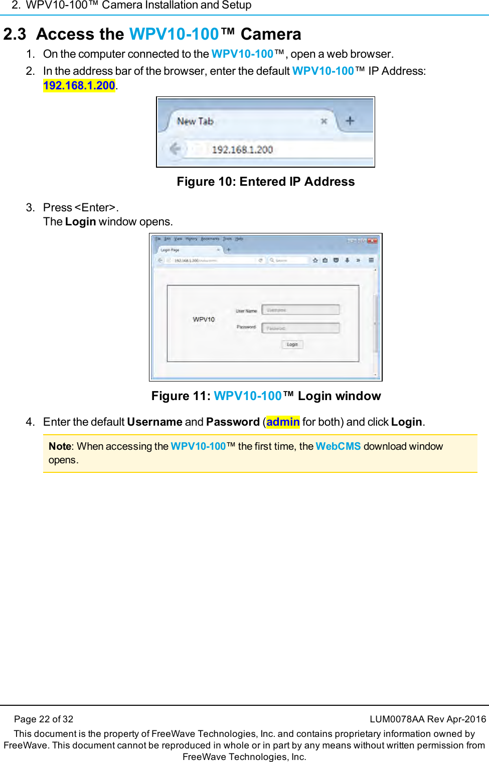 2. WPV10-100™ Camera Installation and SetupPage 22 of 32 LUM0078AA Rev Apr-2016This document is the property of FreeWave Technologies, Inc. and contains proprietary information owned byFreeWave. This document cannot be reproduced in whole or in part by any means without written permission fromFreeWave Technologies, Inc.2.3 Access the WPV10-100™ Camera1. On the computer connected to the WPV10-100™, open a web browser.2. In the address bar of the browser, enter the default WPV10-100™ IP Address:192.168.1.200.Figure 10: Entered IP Address3. Press &lt;Enter&gt;.The Login window opens.Figure 11: WPV10-100™ Login window4. Enter the default Username and Password (admin for both) and click Login.Note: When accessing the WPV10-100™ the first time, the WebCMS download windowopens.