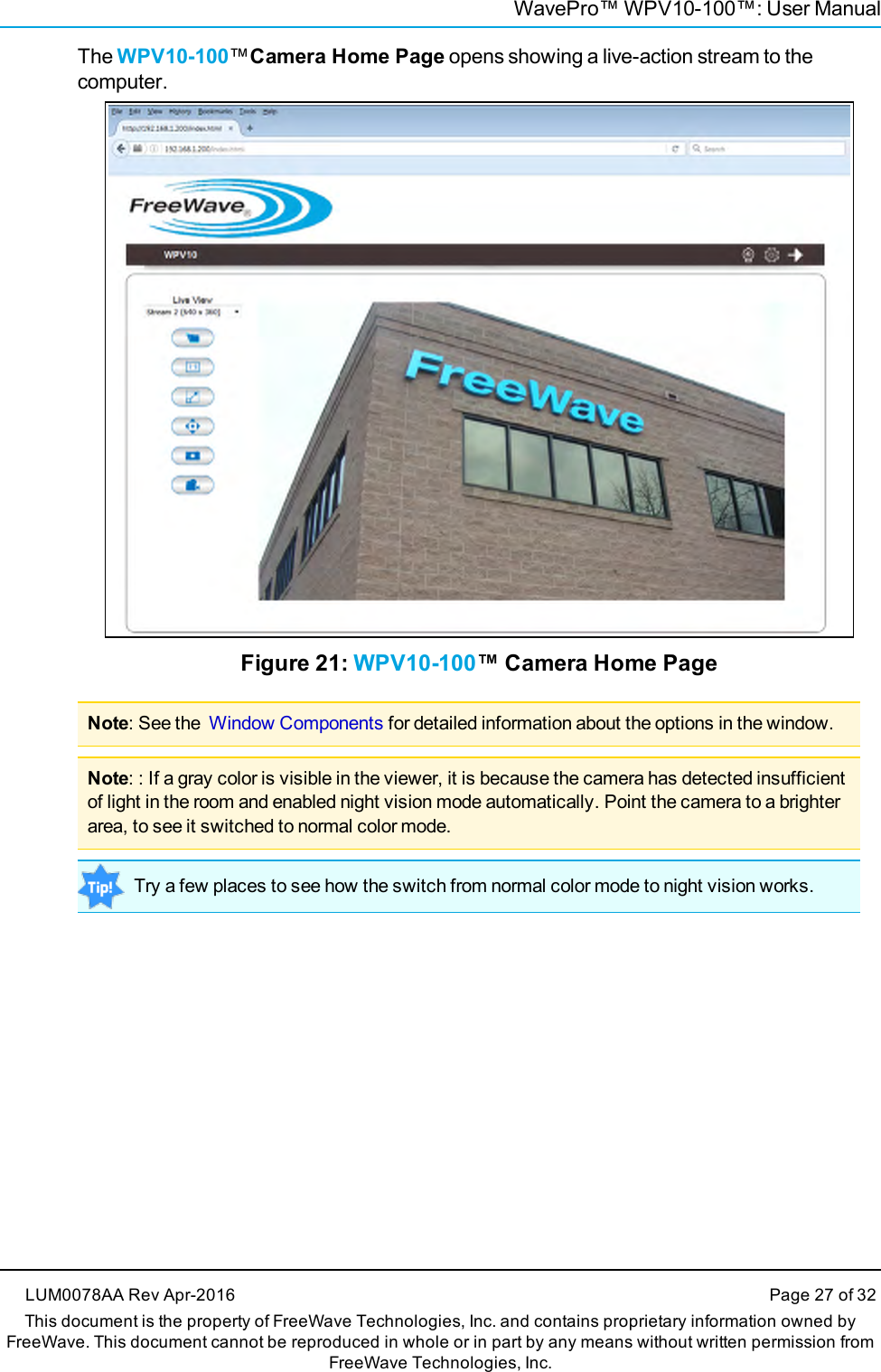 WavePro™ WPV10-100™: User ManualThe WPV10-100™Camera Home Page opens showing a live-action stream to thecomputer.Figure 21: WPV10-100™ Camera Home PageNote: See the Window Components for detailed information about the options in the window.Note: : If a gray color is visible in the viewer, it is because the camera has detected insufficientof light in the room and enabled night vision mode automatically. Point the camera to a brighterarea, to see it switched to normal color mode.Try a few places to see how the switch from normal color mode to night vision works.LUM0078AA Rev Apr-2016 Page 27 of 32This document is the property of FreeWave Technologies, Inc. and contains proprietary information owned byFreeWave. This document cannot be reproduced in whole or in part by any means without written permission fromFreeWave Technologies, Inc.