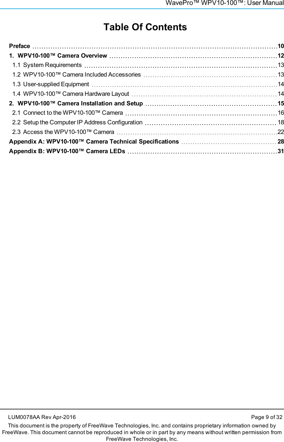 WavePro™ WPV10-100™: User ManualTable Of ContentsPreface 101. WPV10-100™ Camera Overview 121.1 System Requirements 131.2 WPV10-100™ Camera Included Accessories 131.3 User-supplied Equipment 141.4 WPV10-100™ Camera Hardware Layout 142. WPV10-100™ Camera Installation and Setup 152.1 Connect to the WPV10-100™ Camera 162.2 Setup the Computer IP Address Configuration 182.3 Access the WPV10-100™ Camera 22Appendix A: WPV10-100™ Camera Technical Specifications 28Appendix B: WPV10-100™ Camera LEDs 31LUM0078AA Rev Apr-2016 Page 9 of 32This document is the property of FreeWave Technologies, Inc. and contains proprietary information owned byFreeWave. This document cannot be reproduced in whole or in part by any means without written permission fromFreeWave Technologies, Inc.