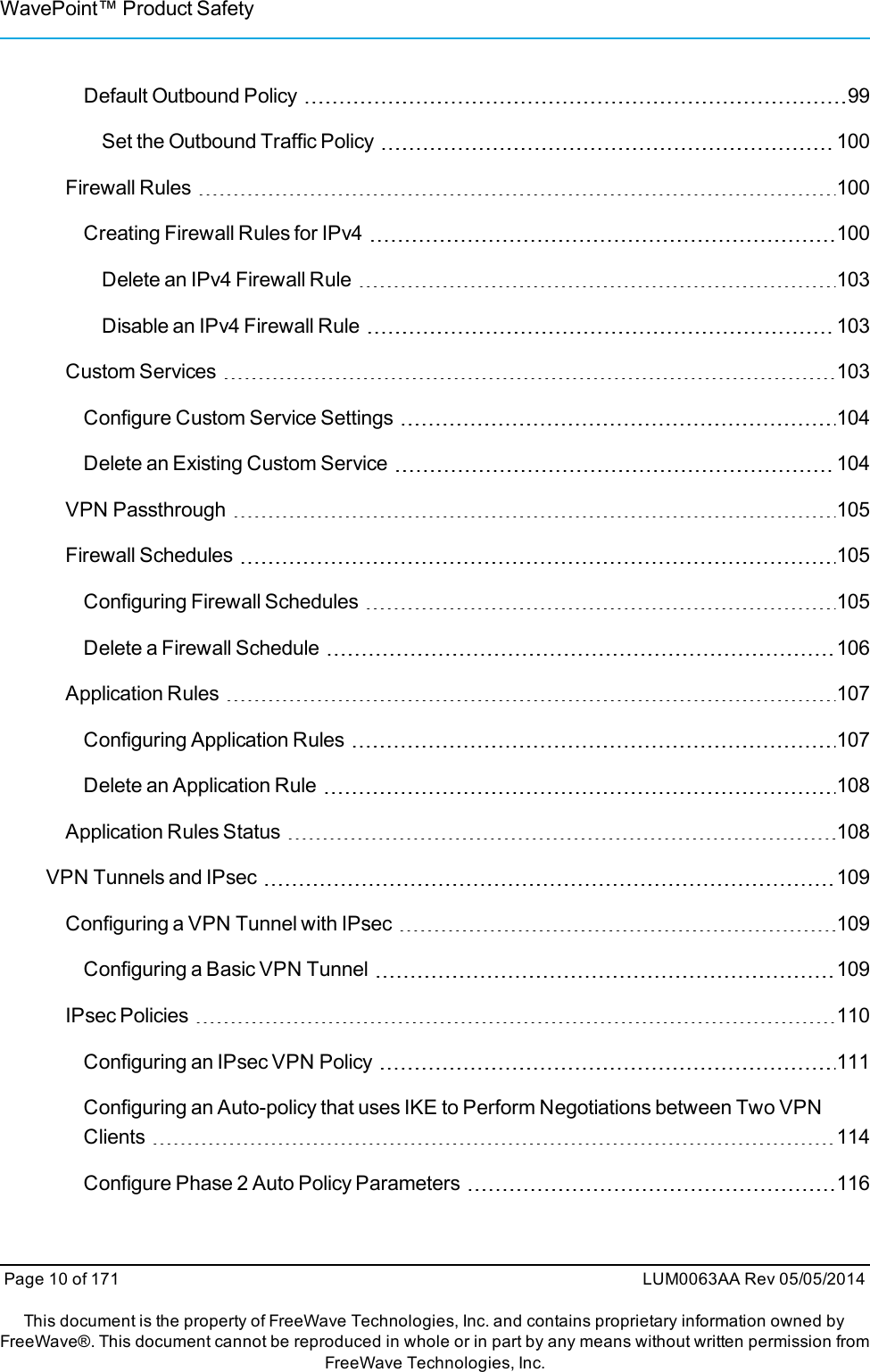 WavePoint™ Product SafetyDefault Outbound Policy 99Set the Outbound Traffic Policy 100Firewall Rules 100Creating Firewall Rules for IPv4 100Delete an IPv4 Firewall Rule 103Disable an IPv4 Firewall Rule 103Custom Services 103Configure Custom Service Settings 104Delete an Existing Custom Service 104VPN Passthrough 105Firewall Schedules 105Configuring Firewall Schedules 105Delete a Firewall Schedule 106Application Rules 107Configuring Application Rules 107Delete an Application Rule 108Application Rules Status 108VPN Tunnels and IPsec 109Configuring a VPN Tunnel with IPsec 109Configuring a Basic VPN Tunnel 109IPsec Policies 110Configuring an IPsec VPN Policy 111Configuring an Auto-policy that uses IKE to Perform Negotiations between Two VPNClients 114Configure Phase 2 Auto Policy Parameters 116Page 10 of 171 LUM0063AA Rev 05/05/2014This document is the property of FreeWave Technologies, Inc. and contains proprietary information owned byFreeWave®. This document cannot be reproduced in whole or in part by any means without written permission fromFreeWave Technologies, Inc.