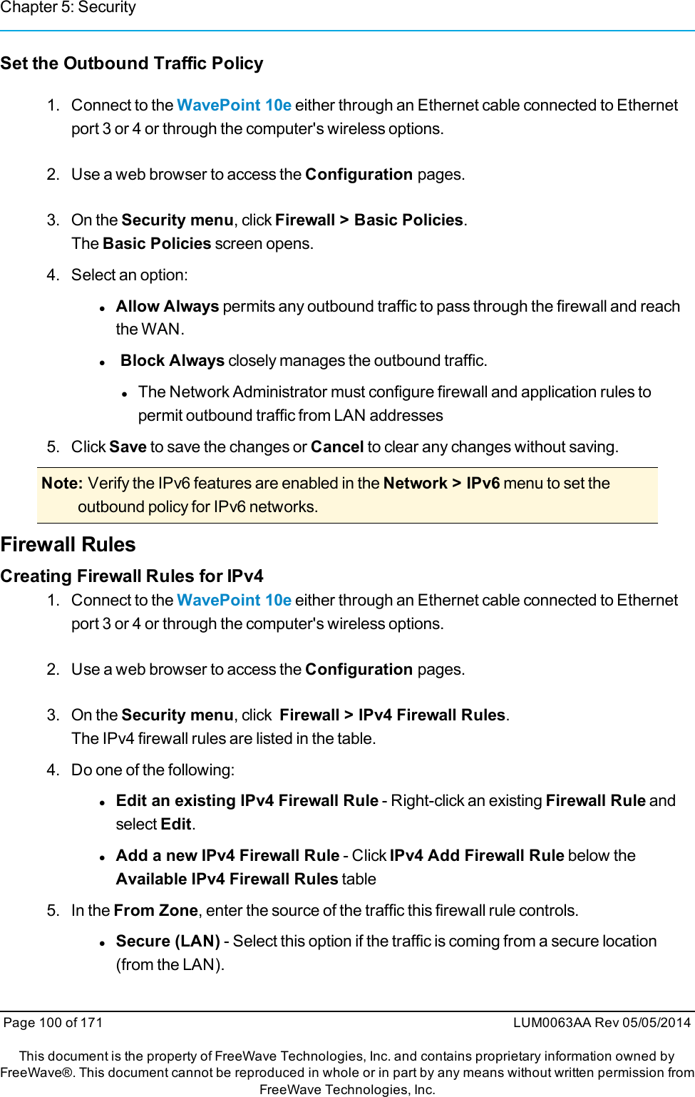 Chapter 5: SecuritySet the Outbound Traffic Policy1. Connect to the WavePoint 10e either through an Ethernet cable connected to Ethernetport 3 or 4 or through the computer&apos;s wireless options.2. Use a web browser to access the Configuration pages.3. On the Security menu, click Firewall &gt; Basic Policies.The Basic Policies screen opens.4. Select an option:lAllow Always permits any outbound traffic to pass through the firewall and reachthe WAN.lBlock Always closely manages the outbound traffic.lThe Network Administrator must configure firewall and application rules topermit outbound traffic from LAN addresses5. Click Save to save the changes or Cancel to clear any changes without saving.Note: Verify the IPv6 features are enabled in the Network &gt; IPv6 menu to set theoutbound policy for IPv6 networks.Firewall RulesCreating Firewall Rules for IPv41. Connect to the WavePoint 10e either through an Ethernet cable connected to Ethernetport 3 or 4 or through the computer&apos;s wireless options.2. Use a web browser to access the Configuration pages.3. On the Security menu, click Firewall &gt; IPv4 Firewall Rules.The IPv4 firewall rules are listed in the table.4. Do one of the following:lEdit an existing IPv4 Firewall Rule - Right-click an existing Firewall Rule andselect Edit.lAdd a new IPv4 Firewall Rule - Click IPv4 Add Firewall Rule below theAvailable IPv4 Firewall Rules table5. In the From Zone, enter the source of the traffic this firewall rule controls.lSecure (LAN) - Select this option if the traffic is coming from a secure location(from the LAN).Page 100 of 171 LUM0063AA Rev 05/05/2014This document is the property of FreeWave Technologies, Inc. and contains proprietary information owned byFreeWave®. This document cannot be reproduced in whole or in part by any means without written permission fromFreeWave Technologies, Inc.
