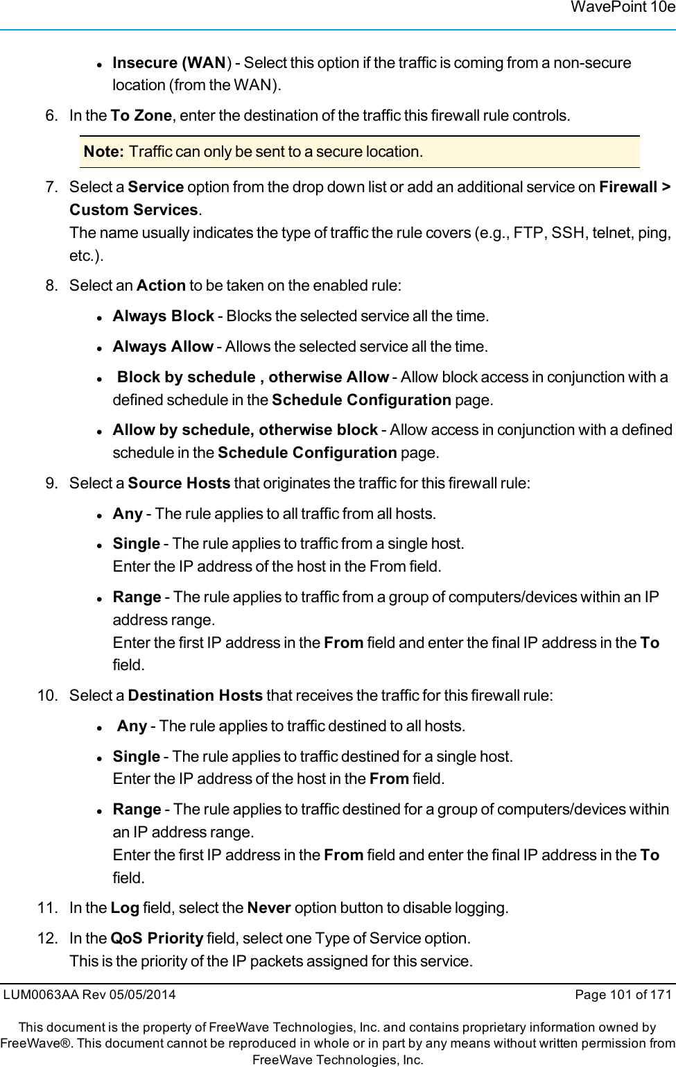 WavePoint 10elInsecure (WAN) - Select this option if the traffic is coming from a non-securelocation (from the WAN).6. In the To Zone, enter the destination of the traffic this firewall rule controls.Note: Traffic can only be sent to a secure location.7. Select a Service option from the drop down list or add an additional service on Firewall &gt;Custom Services.The name usually indicates the type of traffic the rule covers (e.g., FTP, SSH, telnet, ping,etc.).8. Select an Action to be taken on the enabled rule:lAlways Block - Blocks the selected service all the time.lAlways Allow - Allows the selected service all the time.lBlock by schedule , otherwise Allow - Allow block access in conjunction with adefined schedule in the Schedule Configuration page.lAllow by schedule, otherwise block - Allow access in conjunction with a definedschedule in the Schedule Configuration page.9. Select a Source Hosts that originates the traffic for this firewall rule:lAny - The rule applies to all traffic from all hosts.lSingle - The rule applies to traffic from a single host.Enter the IP address of the host in the From field.lRange - The rule applies to traffic from a group of computers/devices within an IPaddress range.Enter the first IP address in the From field and enter the final IP address in the Tofield.10. Select a Destination Hosts that receives the traffic for this firewall rule:lAny - The rule applies to traffic destined to all hosts.lSingle - The rule applies to traffic destined for a single host.Enter the IP address of the host in the From field.lRange - The rule applies to traffic destined for a group of computers/devices withinan IP address range.Enter the first IP address in the From field and enter the final IP address in the Tofield.11. In the Log field, select the Never option button to disable logging.12. In the QoS Priority field, select one Type of Service option.This is the priority of the IP packets assigned for this service.LUM0063AA Rev 05/05/2014 Page 101 of 171This document is the property of FreeWave Technologies, Inc. and contains proprietary information owned byFreeWave®. This document cannot be reproduced in whole or in part by any means without written permission fromFreeWave Technologies, Inc.