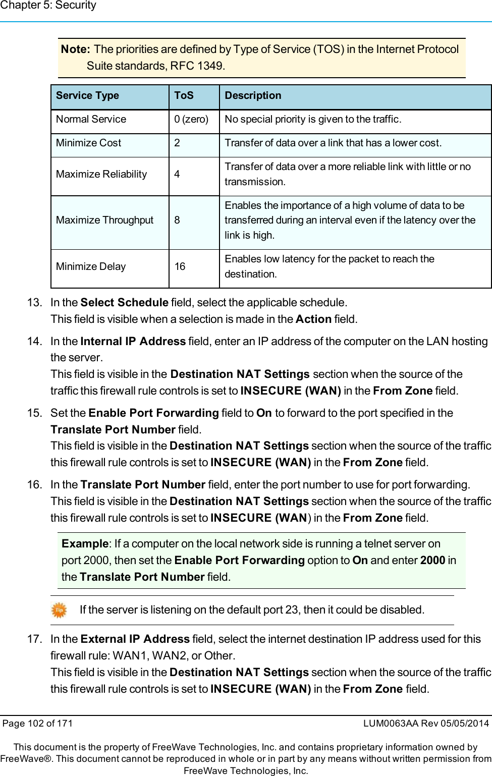 Chapter 5: SecurityNote: The priorities are defined by Type of Service (TOS) in the Internet ProtocolSuite standards, RFC 1349.Service Type ToS DescriptionNormal Service 0 (zero) No special priority is given to the traffic.Minimize Cost 2 Transfer of data over a link that has a lower cost.Maximize Reliability 4 Transfer of data over a more reliable link with little or notransmission.Maximize Throughput 8Enables the importance of a high volume of data to betransferred during an interval even if the latency over thelink is high.Minimize Delay 16 Enables low latency for the packet to reach thedestination.13. In the Select Schedule field, select the applicable schedule.This field is visible when a selection is made in the Action field.14. In the Internal IP Address field, enter an IP address of the computer on the LAN hostingthe server.This field is visible in the Destination NAT Settings section when the source of thetraffic this firewall rule controls is set to INSECURE (WAN) in the From Zone field.15. Set the Enable Port Forwarding field to On to forward to the port specified in theTranslate Port Number field.This field is visible in the Destination NAT Settings section when the source of the trafficthis firewall rule controls is set to INSECURE (WAN) in the From Zone field.16. In the Translate Port Number field, enter the port number to use for port forwarding.This field is visible in the Destination NAT Settings section when the source of the trafficthis firewall rule controls is set to INSECURE (WAN) in the From Zone field.Example: If a computer on the local network side is running a telnet server onport 2000, then set the Enable Port Forwarding option to On and enter 2000 inthe Translate Port Number field.If the server is listening on the default port 23, then it could be disabled.17. In the External IP Address field, select the internet destination IP address used for thisfirewall rule: WAN1, WAN2, or Other.This field is visible in the Destination NAT Settings section when the source of the trafficthis firewall rule controls is set to INSECURE (WAN) in the From Zone field.Page 102 of 171 LUM0063AA Rev 05/05/2014This document is the property of FreeWave Technologies, Inc. and contains proprietary information owned byFreeWave®. This document cannot be reproduced in whole or in part by any means without written permission fromFreeWave Technologies, Inc.