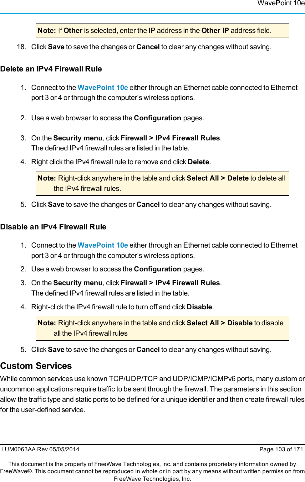 WavePoint 10eNote: If Other is selected, enter the IP address in the Other IP address field.18. Click Save to save the changes or Cancel to clear any changes without saving.Delete an IPv4 Firewall Rule1. Connect to the WavePoint 10e either through an Ethernet cable connected to Ethernetport 3 or 4 or through the computer&apos;s wireless options.2. Use a web browser to access the Configuration pages.3. On the Security menu, click Firewall &gt; IPv4 Firewall Rules.The defined IPv4 firewall rules are listed in the table.4. Right click the IPv4 firewall rule to remove and click Delete.Note: Right-click anywhere in the table and click Select All &gt; Delete to delete allthe IPv4 firewall rules.5. Click Save to save the changes or Cancel to clear any changes without saving.Disable an IPv4 Firewall Rule1. Connect to the WavePoint 10e either through an Ethernet cable connected to Ethernetport 3 or 4 or through the computer&apos;s wireless options.2. Use a web browser to access the Configuration pages.3. On the Security menu, click Firewall &gt; IPv4 Firewall Rules.The defined IPv4 firewall rules are listed in the table.4. Right-click the IPv4 firewall rule to turn off and click Disable.Note: Right-click anywhere in the table and click Select All &gt; Disable to disableall the IPv4 firewall rules5. Click Save to save the changes or Cancel to clear any changes without saving.Custom ServicesWhile common services use known TCP/UDP/TCP and UDP/ICMP/ICMPv6 ports, many custom oruncommon applications require traffic to be sent through the firewall. The parameters in this sectionallow the traffic type and static ports to be defined for a unique identifier and then create firewall rulesfor the user-defined service.LUM0063AA Rev 05/05/2014 Page 103 of 171This document is the property of FreeWave Technologies, Inc. and contains proprietary information owned byFreeWave®. This document cannot be reproduced in whole or in part by any means without written permission fromFreeWave Technologies, Inc.