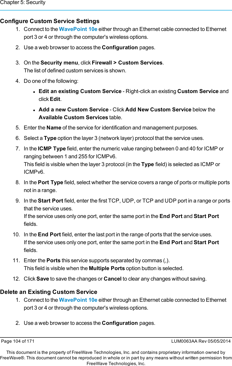 Chapter 5: SecurityConfigure Custom Service Settings1. Connect to the WavePoint 10e either through an Ethernet cable connected to Ethernetport 3 or 4 or through the computer&apos;s wireless options.2. Use a web browser to access the Configuration pages.3. On the Security menu, click Firewall &gt; Custom Services.The list of defined custom services is shown.4. Do one of the following:lEdit an existing Custom Service - Right-click an existing Custom Service andclick Edit.lAdd a new Custom Service - Click Add New Custom Service below theAvailable Custom Services table.5. Enter the Name of the service for identification and management purposes.6. Select a Type option the layer 3 (network layer) protocol that the service uses.7. In the ICMP Type field, enter the numeric value ranging between 0 and 40 for ICMP orranging between 1 and 255 for ICMPv6.This field is visible when the layer 3 protocol (in the Type field) is selected as ICMP orICMPv6.8. In the Port Type field, select whether the service covers a range of ports or multiple portsnot in a range.9. In the Start Port field, enter the first TCP, UDP, or TCP and UDP port in a range or portsthat the service uses.If the service uses only one port, enter the same port in the End Port and Start Portfields.10. In the End Port field, enter the last port in the range of ports that the service uses.If the service uses only one port, enter the same port in the End Port and Start Portfields.11. Enter the Ports this service supports separated by commas (,).This field is visible when the Multiple Ports option button is selected.12. Click Save to save the changes or Cancel to clear any changes without saving.Delete an Existing Custom Service1. Connect to the WavePoint 10e either through an Ethernet cable connected to Ethernetport 3 or 4 or through the computer&apos;s wireless options.2. Use a web browser to access the Configuration pages.Page 104 of 171 LUM0063AA Rev 05/05/2014This document is the property of FreeWave Technologies, Inc. and contains proprietary information owned byFreeWave®. This document cannot be reproduced in whole or in part by any means without written permission fromFreeWave Technologies, Inc.