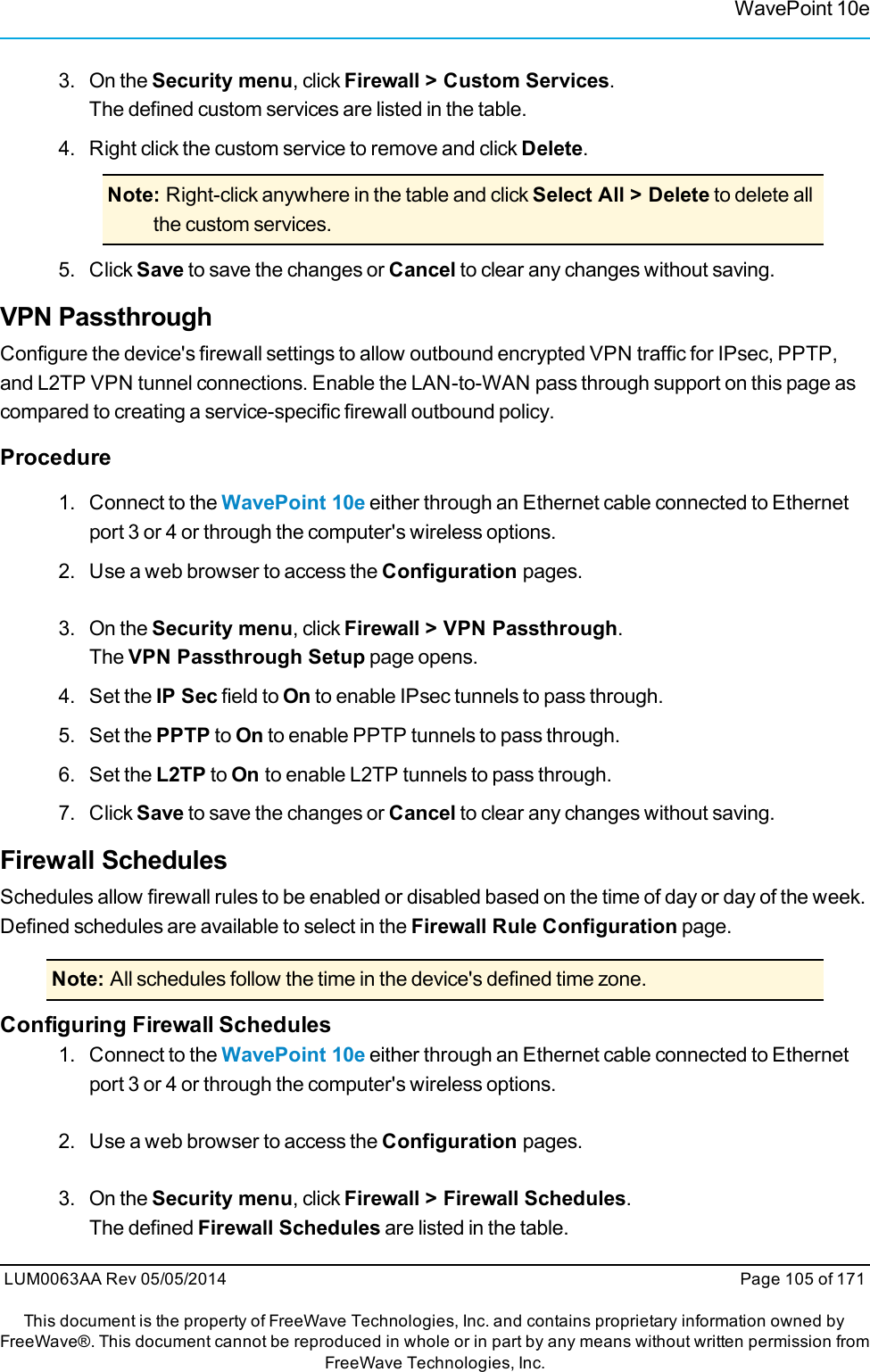 WavePoint 10e3. On the Security menu, click Firewall &gt; Custom Services.The defined custom services are listed in the table.4. Right click the custom service to remove and click Delete.Note: Right-click anywhere in the table and click Select All &gt; Delete to delete allthe custom services.5. Click Save to save the changes or Cancel to clear any changes without saving.VPN PassthroughConfigure the device&apos;s firewall settings to allow outbound encrypted VPN traffic for IPsec, PPTP,and L2TP VPN tunnel connections. Enable the LAN-to-WAN pass through support on this page ascompared to creating a service-specific firewall outbound policy.Procedure1. Connect to the WavePoint 10e either through an Ethernet cable connected to Ethernetport 3 or 4 or through the computer&apos;s wireless options.2. Use a web browser to access the Configuration pages.3. On the Security menu, click Firewall &gt; VPN Passthrough.The VPN Passthrough Setup page opens.4. Set the IP Sec field to On to enable IPsec tunnels to pass through.5. Set the PPTP to On to enable PPTP tunnels to pass through.6. Set the L2TP to On to enable L2TP tunnels to pass through.7. Click Save to save the changes or Cancel to clear any changes without saving.Firewall SchedulesSchedules allow firewall rules to be enabled or disabled based on the time of day or day of the week.Defined schedules are available to select in the Firewall Rule Configuration page.Note: All schedules follow the time in the device&apos;s defined time zone.Configuring Firewall Schedules1. Connect to the WavePoint 10e either through an Ethernet cable connected to Ethernetport 3 or 4 or through the computer&apos;s wireless options.2. Use a web browser to access the Configuration pages.3. On the Security menu, click Firewall &gt; Firewall Schedules.The defined Firewall Schedules are listed in the table.LUM0063AA Rev 05/05/2014 Page 105 of 171This document is the property of FreeWave Technologies, Inc. and contains proprietary information owned byFreeWave®. This document cannot be reproduced in whole or in part by any means without written permission fromFreeWave Technologies, Inc.