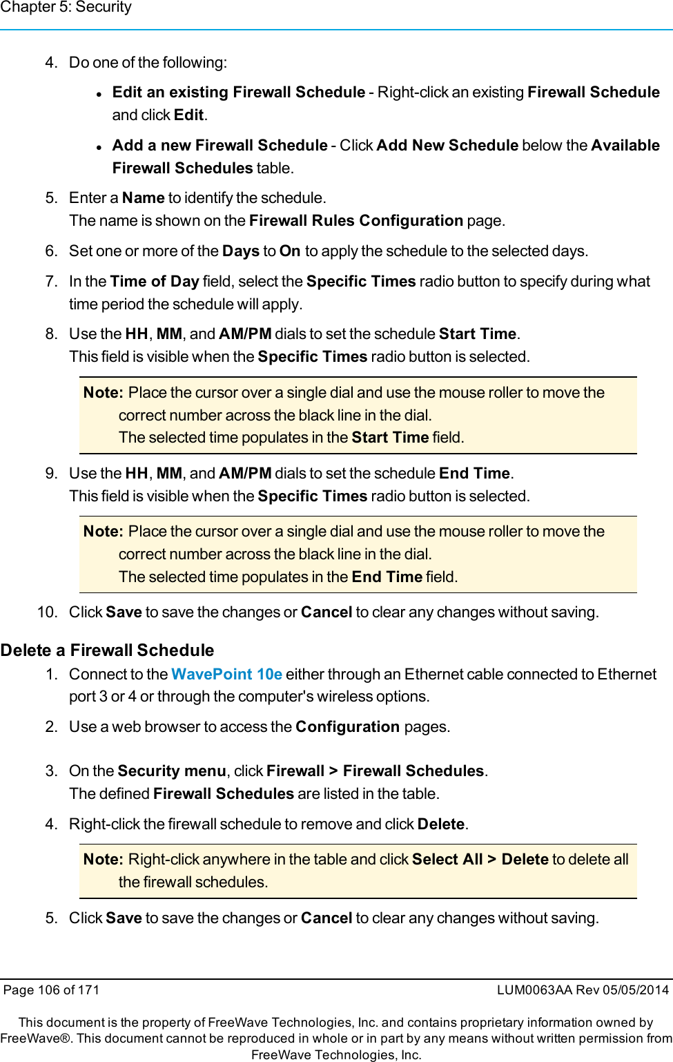 Chapter 5: Security4. Do one of the following:lEdit an existing Firewall Schedule - Right-click an existing Firewall Scheduleand click Edit.lAdd a new Firewall Schedule - Click Add New Schedule below the AvailableFirewall Schedules table.5. Enter a Name to identify the schedule.The name is shown on the Firewall Rules Configuration page.6. Set one or more of the Days to On to apply the schedule to the selected days.7. In the Time of Day field, select the Specific Times radio button to specify during whattime period the schedule will apply.8. Use the HH,MM, and AM/PM dials to set the schedule Start Time.This field is visible when the Specific Times radio button is selected.Note: Place the cursor over a single dial and use the mouse roller to move thecorrect number across the black line in the dial.The selected time populates in the Start Time field.9. Use the HH,MM, and AM/PM dials to set the schedule End Time.This field is visible when the Specific Times radio button is selected.Note: Place the cursor over a single dial and use the mouse roller to move thecorrect number across the black line in the dial.The selected time populates in the End Time field.10. Click Save to save the changes or Cancel to clear any changes without saving.Delete a Firewall Schedule1. Connect to the WavePoint 10e either through an Ethernet cable connected to Ethernetport 3 or 4 or through the computer&apos;s wireless options.2. Use a web browser to access the Configuration pages.3. On the Security menu, click Firewall &gt; Firewall Schedules.The defined Firewall Schedules are listed in the table.4. Right-click the firewall schedule to remove and click Delete.Note: Right-click anywhere in the table and click Select All &gt; Delete to delete allthe firewall schedules.5. Click Save to save the changes or Cancel to clear any changes without saving.Page 106 of 171 LUM0063AA Rev 05/05/2014This document is the property of FreeWave Technologies, Inc. and contains proprietary information owned byFreeWave®. This document cannot be reproduced in whole or in part by any means without written permission fromFreeWave Technologies, Inc.