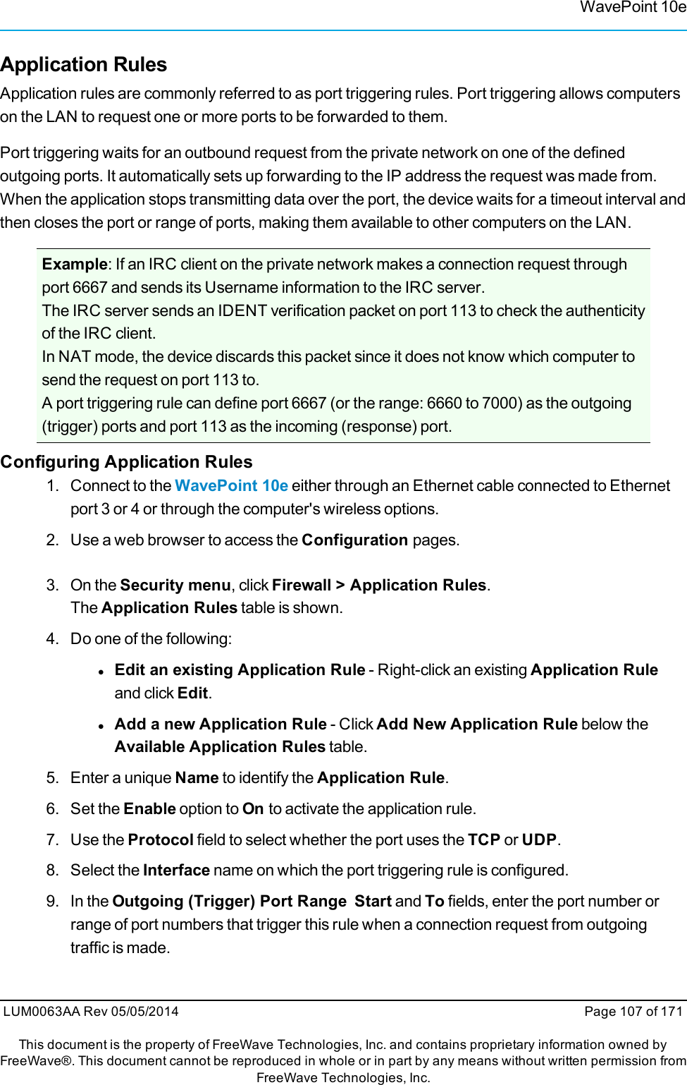 WavePoint 10eApplication RulesApplication rules are commonly referred to as port triggering rules. Port triggering allows computerson the LAN to request one or more ports to be forwarded to them.Port triggering waits for an outbound request from the private network on one of the definedoutgoing ports. It automatically sets up forwarding to the IP address the request was made from.When the application stops transmitting data over the port, the device waits for a timeout interval andthen closes the port or range of ports, making them available to other computers on the LAN.Example: If an IRC client on the private network makes a connection request throughport 6667 and sends its Username information to the IRC server.The IRC server sends an IDENT verification packet on port 113 to check the authenticityof the IRC client.In NAT mode, the device discards this packet since it does not know which computer tosend the request on port 113 to.A port triggering rule can define port 6667 (or the range: 6660 to 7000) as the outgoing(trigger) ports and port 113 as the incoming (response) port.Configuring Application Rules1. Connect to the WavePoint 10e either through an Ethernet cable connected to Ethernetport 3 or 4 or through the computer&apos;s wireless options.2. Use a web browser to access the Configuration pages.3. On the Security menu, click Firewall &gt; Application Rules.The Application Rules table is shown.4. Do one of the following:lEdit an existing Application Rule - Right-click an existing Application Ruleand click Edit.lAdd a new Application Rule - Click Add New Application Rule below theAvailable Application Rules table.5. Enter a unique Name to identify the Application Rule.6. Set the Enable option to On to activate the application rule.7. Use the Protocol field to select whether the port uses the TCP or UDP.8. Select the Interface name on which the port triggering rule is configured.9. In the Outgoing (Trigger) Port Range Start and To fields, enter the port number orrange of port numbers that trigger this rule when a connection request from outgoingtraffic is made.LUM0063AA Rev 05/05/2014 Page 107 of 171This document is the property of FreeWave Technologies, Inc. and contains proprietary information owned byFreeWave®. This document cannot be reproduced in whole or in part by any means without written permission fromFreeWave Technologies, Inc.