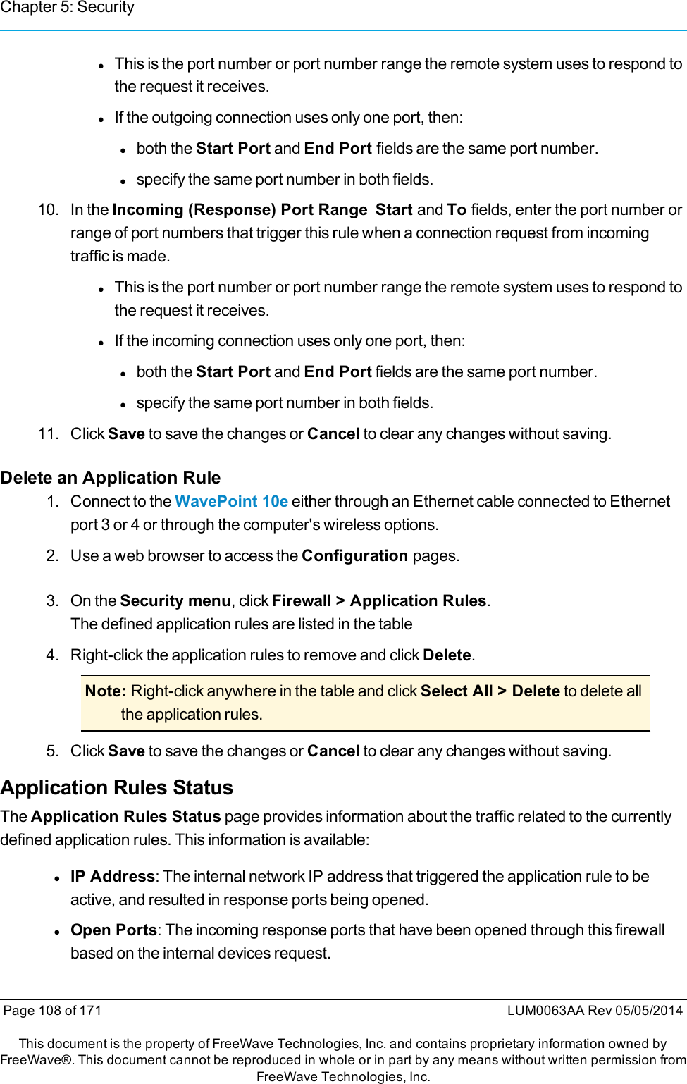 Chapter 5: SecuritylThis is the port number or port number range the remote system uses to respond tothe request it receives.lIf the outgoing connection uses only one port, then:lboth the Start Port and End Port fields are the same port number.lspecify the same port number in both fields.10. In the Incoming (Response) Port Range Start and To fields, enter the port number orrange of port numbers that trigger this rule when a connection request from incomingtraffic is made.lThis is the port number or port number range the remote system uses to respond tothe request it receives.lIf the incoming connection uses only one port, then:lboth the Start Port and End Port fields are the same port number.lspecify the same port number in both fields.11. Click Save to save the changes or Cancel to clear any changes without saving.Delete an Application Rule1. Connect to the WavePoint 10e either through an Ethernet cable connected to Ethernetport 3 or 4 or through the computer&apos;s wireless options.2. Use a web browser to access the Configuration pages.3. On the Security menu, click Firewall &gt; Application Rules.The defined application rules are listed in the table4. Right-click the application rules to remove and click Delete.Note: Right-click anywhere in the table and click Select All &gt; Delete to delete allthe application rules.5. Click Save to save the changes or Cancel to clear any changes without saving.Application Rules StatusThe Application Rules Status page provides information about the traffic related to the currentlydefined application rules. This information is available:lIP Address: The internal network IP address that triggered the application rule to beactive, and resulted in response ports being opened.lOpen Ports: The incoming response ports that have been opened through this firewallbased on the internal devices request.Page 108 of 171 LUM0063AA Rev 05/05/2014This document is the property of FreeWave Technologies, Inc. and contains proprietary information owned byFreeWave®. This document cannot be reproduced in whole or in part by any means without written permission fromFreeWave Technologies, Inc.