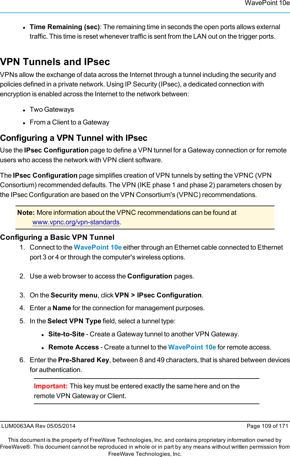 WavePoint 10elTime Remaining (sec): The remaining time in seconds the open ports allows externaltraffic. This time is reset whenever traffic is sent from the LAN out on the trigger ports.VPN Tunnels and IPsecVPNs allow the exchange of data across the Internet through a tunnel including the security andpolicies defined in a private network. Using IP Security (IPsec), a dedicated connection withencryption is enabled across the Internet to the network between:lTwo GatewayslFrom a Client to a GatewayConfiguring a VPN Tunnel with IPsecUse the IPsec Configuration page to define a VPN tunnel for a Gateway connection or for remoteusers who access the network with VPN client software.The IPsec Configuration page simplifies creation of VPN tunnels by setting the VPNC (VPNConsortium) recommended defaults. The VPN (IKE phase 1 and phase 2) parameters chosen bythe IPsec Configuration are based on the VPN Consortium&apos;s (VPNC) recommendations.Note: More information about the VPNC recommendations can be found atwww.vpnc.org/vpn-standards.Configuring a Basic VPN Tunnel1. Connect to the WavePoint 10e either through an Ethernet cable connected to Ethernetport 3 or 4 or through the computer&apos;s wireless options.2. Use a web browser to access the Configuration pages.3. On the Security menu, click VPN &gt; IPsec Configuration.4. Enter a Name for the connection for management purposes.5. In the Select VPN Type field, select a tunnel type:lSite-to-Site - Create a Gateway tunnel to another VPN Gateway.lRemote Access - Create a tunnel to the WavePoint 10e for remote access.6. Enter the Pre-Shared Key, between 8 and 49 characters, that is shared between devicesfor authentication.Important: This key must be entered exactly the same here and on theremote VPN Gateway or Client.LUM0063AA Rev 05/05/2014 Page 109 of 171This document is the property of FreeWave Technologies, Inc. and contains proprietary information owned byFreeWave®. This document cannot be reproduced in whole or in part by any means without written permission fromFreeWave Technologies, Inc.