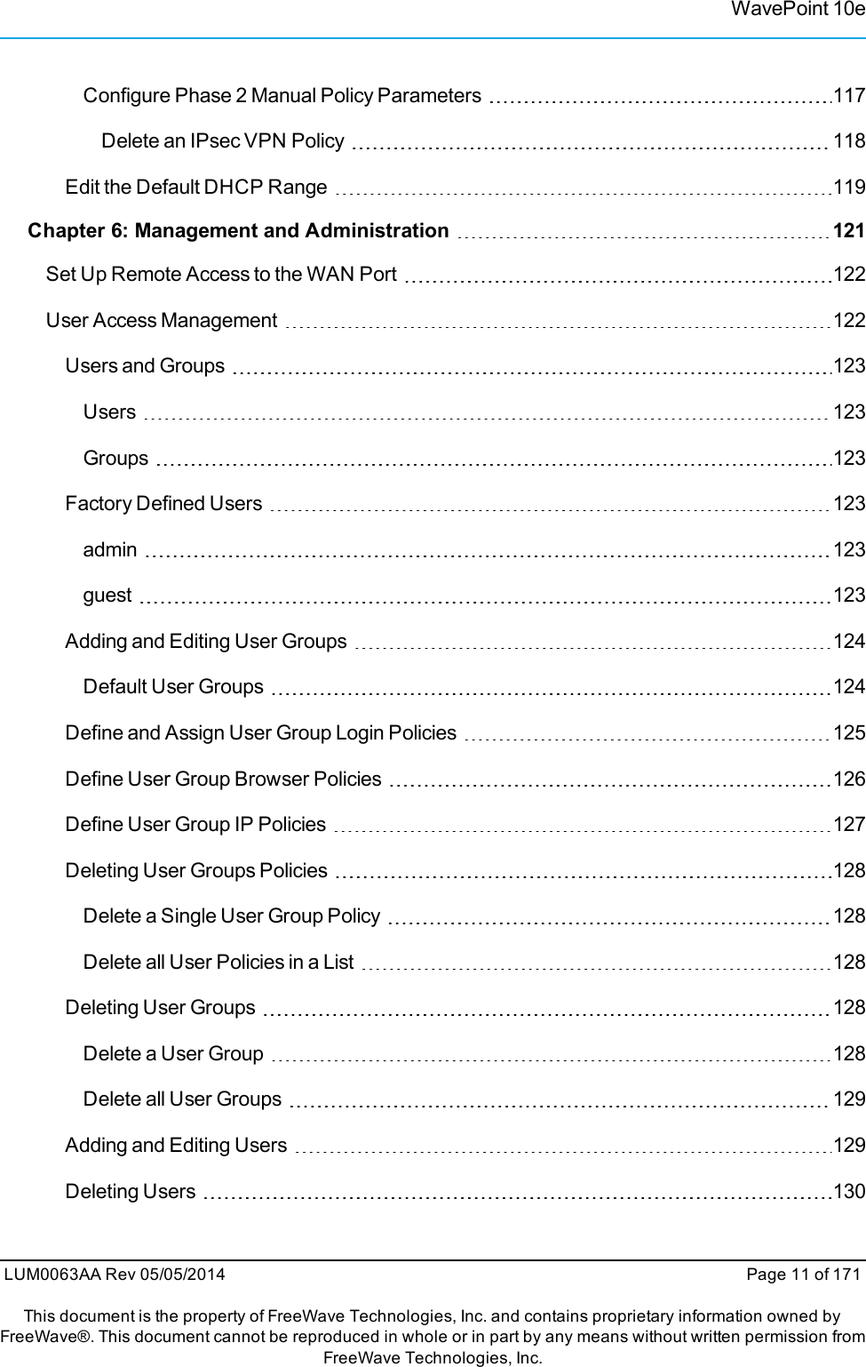 WavePoint 10eConfigure Phase 2 Manual Policy Parameters 117Delete an IPsec VPN Policy 118Edit the Default DHCP Range 119Chapter 6: Management and Administration 121Set Up Remote Access to the WAN Port 122User Access Management 122Users and Groups 123Users 123Groups 123Factory Defined Users 123admin 123guest 123Adding and Editing User Groups 124Default User Groups 124Define and Assign User Group Login Policies 125Define User Group Browser Policies 126Define User Group IP Policies 127Deleting User Groups Policies 128Delete a Single User Group Policy 128Delete all User Policies in a List 128Deleting User Groups 128Delete a User Group 128Delete all User Groups 129Adding and Editing Users 129Deleting Users 130LUM0063AA Rev 05/05/2014 Page 11 of 171This document is the property of FreeWave Technologies, Inc. and contains proprietary information owned byFreeWave®. This document cannot be reproduced in whole or in part by any means without written permission fromFreeWave Technologies, Inc.