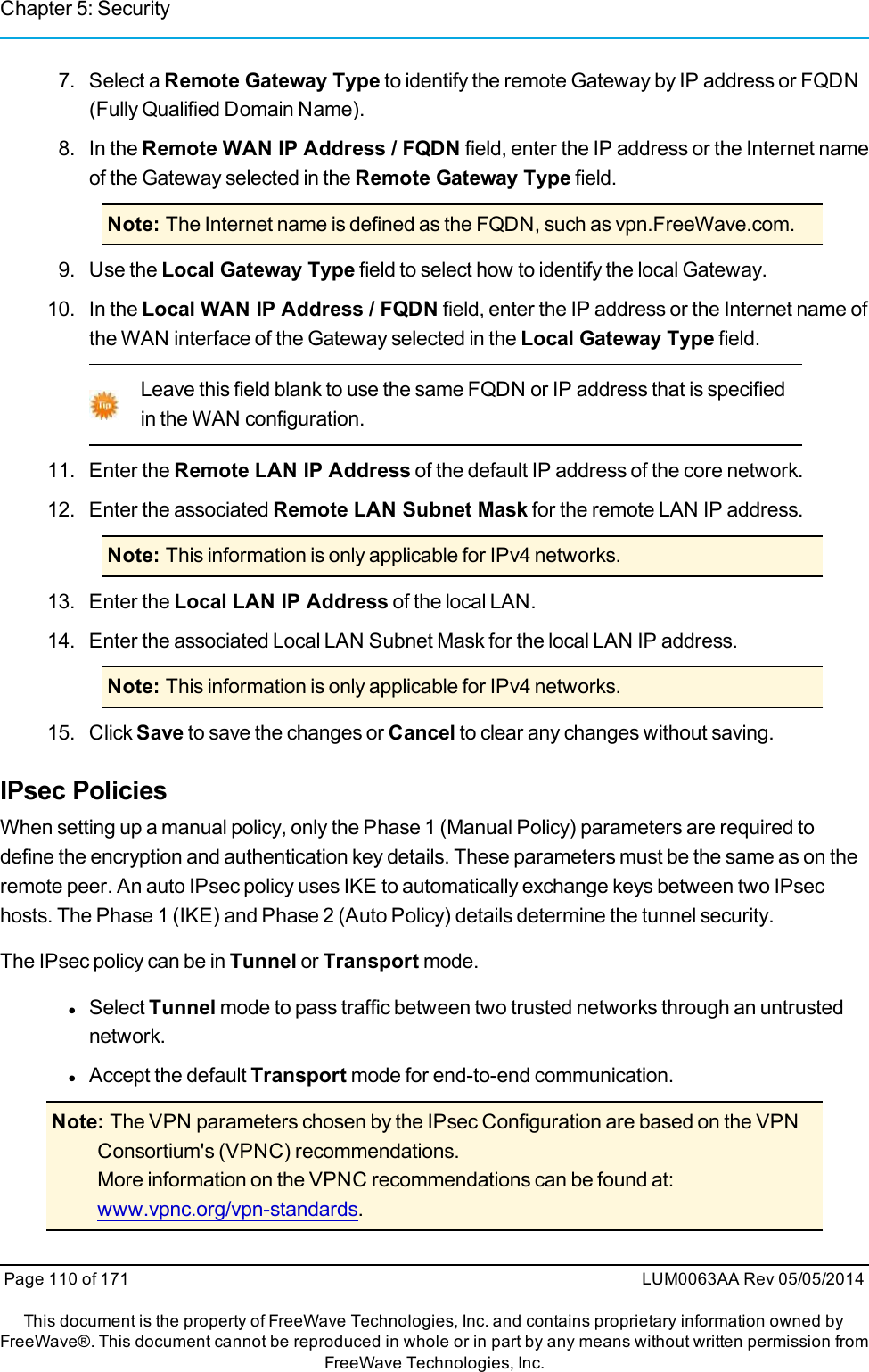 Chapter 5: Security7. Select a Remote Gateway Type to identify the remote Gateway by IP address or FQDN(Fully Qualified Domain Name).8. In the Remote WAN IP Address / FQDN field, enter the IP address or the Internet nameof the Gateway selected in the Remote Gateway Type field.Note: The Internet name is defined as the FQDN, such as vpn.FreeWave.com.9. Use the Local Gateway Type field to select how to identify the local Gateway.10. In the Local WAN IP Address / FQDN field, enter the IP address or the Internet name ofthe WAN interface of the Gateway selected in the Local Gateway Type field.Leave this field blank to use the same FQDN or IP address that is specifiedin the WAN configuration.11. Enter the Remote LAN IP Address of the default IP address of the core network.12. Enter the associated Remote LAN Subnet Mask for the remote LAN IP address.Note: This information is only applicable for IPv4 networks.13. Enter the Local LAN IP Address of the local LAN.14. Enter the associated Local LAN Subnet Mask for the local LAN IP address.Note: This information is only applicable for IPv4 networks.15. Click Save to save the changes or Cancel to clear any changes without saving.IPsec PoliciesWhen setting up a manual policy, only the Phase 1 (Manual Policy) parameters are required todefine the encryption and authentication key details. These parameters must be the same as on theremote peer. An auto IPsec policy uses IKE to automatically exchange keys between two IPsechosts. The Phase 1 (IKE) and Phase 2 (Auto Policy) details determine the tunnel security.The IPsec policy can be in Tunnel or Transport mode.lSelect Tunnel mode to pass traffic between two trusted networks through an untrustednetwork.lAccept the default Transport mode for end-to-end communication.Note: The VPN parameters chosen by the IPsec Configuration are based on the VPNConsortium&apos;s (VPNC) recommendations.More information on the VPNC recommendations can be found at:www.vpnc.org/vpn-standards.Page 110 of 171 LUM0063AA Rev 05/05/2014This document is the property of FreeWave Technologies, Inc. and contains proprietary information owned byFreeWave®. This document cannot be reproduced in whole or in part by any means without written permission fromFreeWave Technologies, Inc.